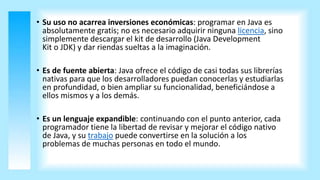 • Su uso no acarrea inversiones económicas: programar en Java es
absolutamente gratis; no es necesario adquirir ninguna licencia, sino
simplemente descargar el kit de desarrollo (Java Development
Kit o JDK) y dar riendas sueltas a la imaginación.
• Es de fuente abierta: Java ofrece el código de casi todas sus librerías
nativas para que los desarrolladores puedan conocerlas y estudiarlas
en profundidad, o bien ampliar su funcionalidad, beneficiándose a
ellos mismos y a los demás.
• Es un lenguaje expandible: continuando con el punto anterior, cada
programador tiene la libertad de revisar y mejorar el código nativo
de Java, y su trabajo puede convertirse en la solución a los
problemas de muchas personas en todo el mundo.
 