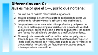 Diferencias con C++
Java es mejor que el C++, por lo que no tiene:
1. En Java no es posible crear variables globales.
2. Java no dispone de sentencia goto lo cual permite crear un
código más robusto y seguro así como más optimizado.
3. Los punteros son una característica poderosa y peligrosa del
C++, en si evitan que ninguna variable sea privada de verdad,
ya que es fácil acceder a la mis a través de punteros, los cuales
son fuente inacabable de problemas y malfuncionamiento.
4. El manejo de memoria en C se realiza de forma peligrosa a
través de punteros obtenidos con la función malloc, y que se
libera explícitamente con free(), esto puede causar errores si el
programador no controla perfectamente los pasos en que
estas operaciones se realizan.
 