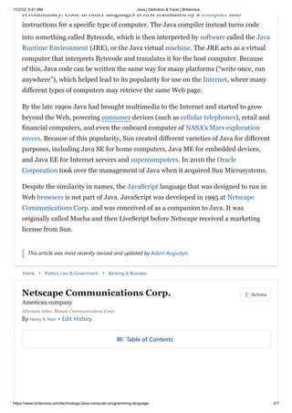 11/2/22, 5:41 AM Java | Definition & Facts | Britannica
https://www.britannica.com/technology/Java-computer-programming-language 2/7
Home keyboard_arrow_right Politics, Law & Government keyboard_arrow_right Banking & Business
revolutionary. Code in other languages is first translated by a compiler into
instructions for a specific type of computer. The Java compiler instead turns code
into something called Bytecode, which is then interpreted by software called the Java
Runtime Environment (JRE), or the Java virtual machine. The JRE acts as a virtual
computer that interprets Bytecode and translates it for the host computer. Because
of this, Java code can be written the same way for many platforms (“write once, run
anywhere”), which helped lead to its popularity for use on the Internet, where many
different types of computers may retrieve the same Web page.
By the late 1990s Java had brought multimedia to the Internet and started to grow
beyond the Web, powering consumer devices (such as cellular telephones), retail and
financial computers, and even the onboard computer of NASA’s Mars exploration
rovers. Because of this popularity, Sun created different varieties of Java for different
purposes, including Java SE for home computers, Java ME for embedded devices,
and Java EE for Internet servers and supercomputers. In 2010 the Oracle
Corporation took over the management of Java when it acquired Sun Microsystems.
Despite the similarity in names, the JavaScript language that was designed to run in
Web browsers is not part of Java. JavaScript was developed in 1995 at Netscape
Communications Corp. and was conceived of as a companion to Java. It was
originally called Mocha and then LiveScript before Netscape received a marketing
license from Sun.
This article was most recently revised and updated by Adam Augustyn.
Netscape Communications Corp.
American company
more_vert Actions
Alternate titles: Mosaic Communications Corp.
By Henry R. Norr • Edit History
toc Table of Contents
 