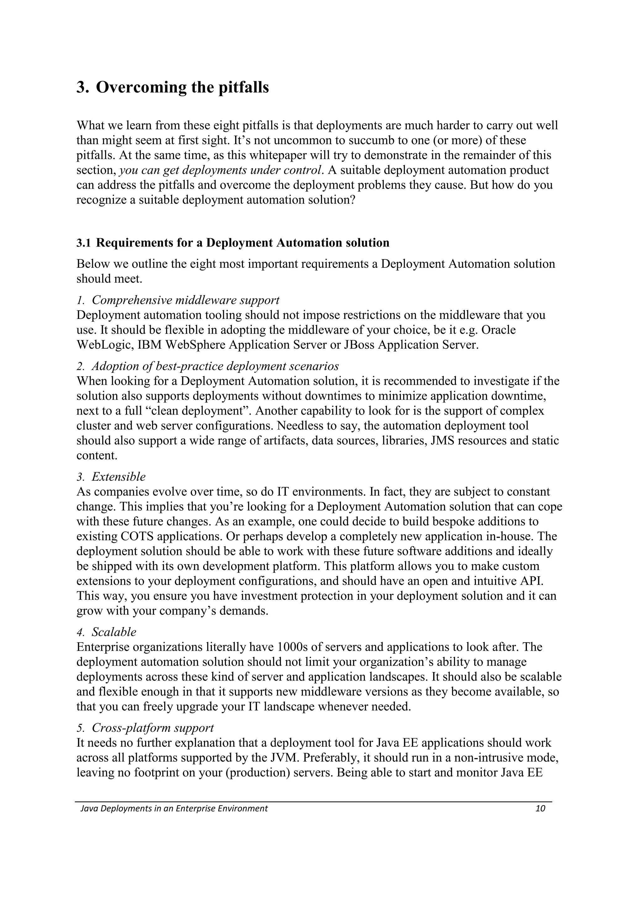 3. Overcoming the pitfalls

What we learn from these eight pitfalls is that deployments are much harder to carry out well
than might seem at first sight. It’s not uncommon to succumb to one (or more) of these
pitfalls. At the same time, as this whitepaper will try to demonstrate in the remainder of this
section, you can get deployments under control. A suitable deployment automation product
can address the pitfalls and overcome the deployment problems they cause. But how do you
recognize a suitable deployment automation solution?


3.1 Requirements for a Deployment Automation solution
Below we outline the eight most important requirements a Deployment Automation solution
should meet.
1. Comprehensive middleware support
Deployment automation tooling should not impose restrictions on the middleware that you
use. It should be flexible in adopting the middleware of your choice, be it e.g. Oracle
WebLogic, IBM WebSphere Application Server or JBoss Application Server.
2. Adoption of best-practice deployment scenarios
When looking for a Deployment Automation solution, it is recommended to investigate if the
solution also supports deployments without downtimes to minimize application downtime,
next to a full “clean deployment”. Another capability to look for is the support of complex
cluster and web server configurations. Needless to say, the automation deployment tool
should also support a wide range of artifacts, data sources, libraries, JMS resources and static
content.
3. Extensible
As companies evolve over time, so do IT environments. In fact, they are subject to constant
change. This implies that you’re looking for a Deployment Automation solution that can cope
with these future changes. As an example, one could decide to build bespoke additions to
existing COTS applications. Or perhaps develop a completely new application in-house. The
deployment solution should be able to work with these future software additions and ideally
be shipped with its own development platform. This platform allows you to make custom
extensions to your deployment configurations, and should have an open and intuitive API.
This way, you ensure you have investment protection in your deployment solution and it can
grow with your company’s demands.
4. Scalable
Enterprise organizations literally have 1000s of servers and applications to look after. The
deployment automation solution should not limit your organization’s ability to manage
deployments across these kind of server and application landscapes. It should also be scalable
and flexible enough in that it supports new middleware versions as they become available, so
that you can freely upgrade your IT landscape whenever needed.
5. Cross-platform support
It needs no further explanation that a deployment tool for Java EE applications should work
across all platforms supported by the JVM. Preferably, it should run in a non-intrusive mode,
leaving no footprint on your (production) servers. Being able to start and monitor Java EE

Java Deployments in an Enterprise Environment                                              10
 