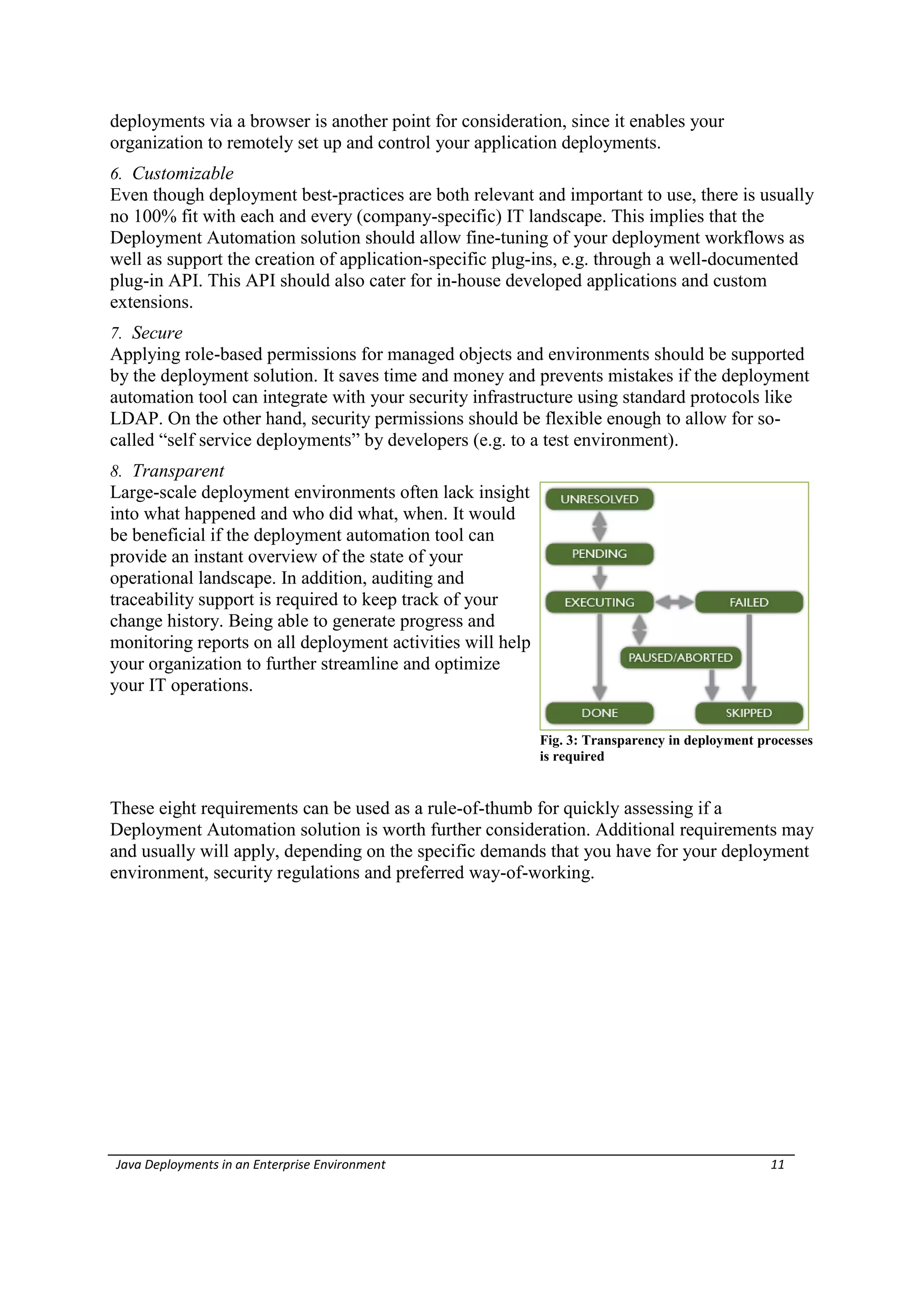 deployments via a browser is another point for consideration, since it enables your
organization to remotely set up and control your application deployments.
6. Customizable
Even though deployment best-practices are both relevant and important to use, there is usually
no 100% fit with each and every (company-specific) IT landscape. This implies that the
Deployment Automation solution should allow fine-tuning of your deployment workflows as
well as support the creation of application-specific plug-ins, e.g. through a well-documented
plug-in API. This API should also cater for in-house developed applications and custom
extensions.
7. Secure
Applying role-based permissions for managed objects and environments should be supported
by the deployment solution. It saves time and money and prevents mistakes if the deployment
automation tool can integrate with your security infrastructure using standard protocols like
LDAP. On the other hand, security permissions should be flexible enough to allow for so-
called “self service deployments” by developers (e.g. to a test environment).
8. Transparent
Large-scale deployment environments often lack insight
into what happened and who did what, when. It would
be beneficial if the deployment automation tool can
provide an instant overview of the state of your
operational landscape. In addition, auditing and
traceability support is required to keep track of your
change history. Being able to generate progress and
monitoring reports on all deployment activities will help
your organization to further streamline and optimize
your IT operations.

                                                            Fig. 3: Transparency in deployment processes
                                                            is required


These eight requirements can be used as a rule-of-thumb for quickly assessing if a
Deployment Automation solution is worth further consideration. Additional requirements may
and usually will apply, depending on the specific demands that you have for your deployment
environment, security regulations and preferred way-of-working.




Java Deployments in an Enterprise Environment                                                    11
 