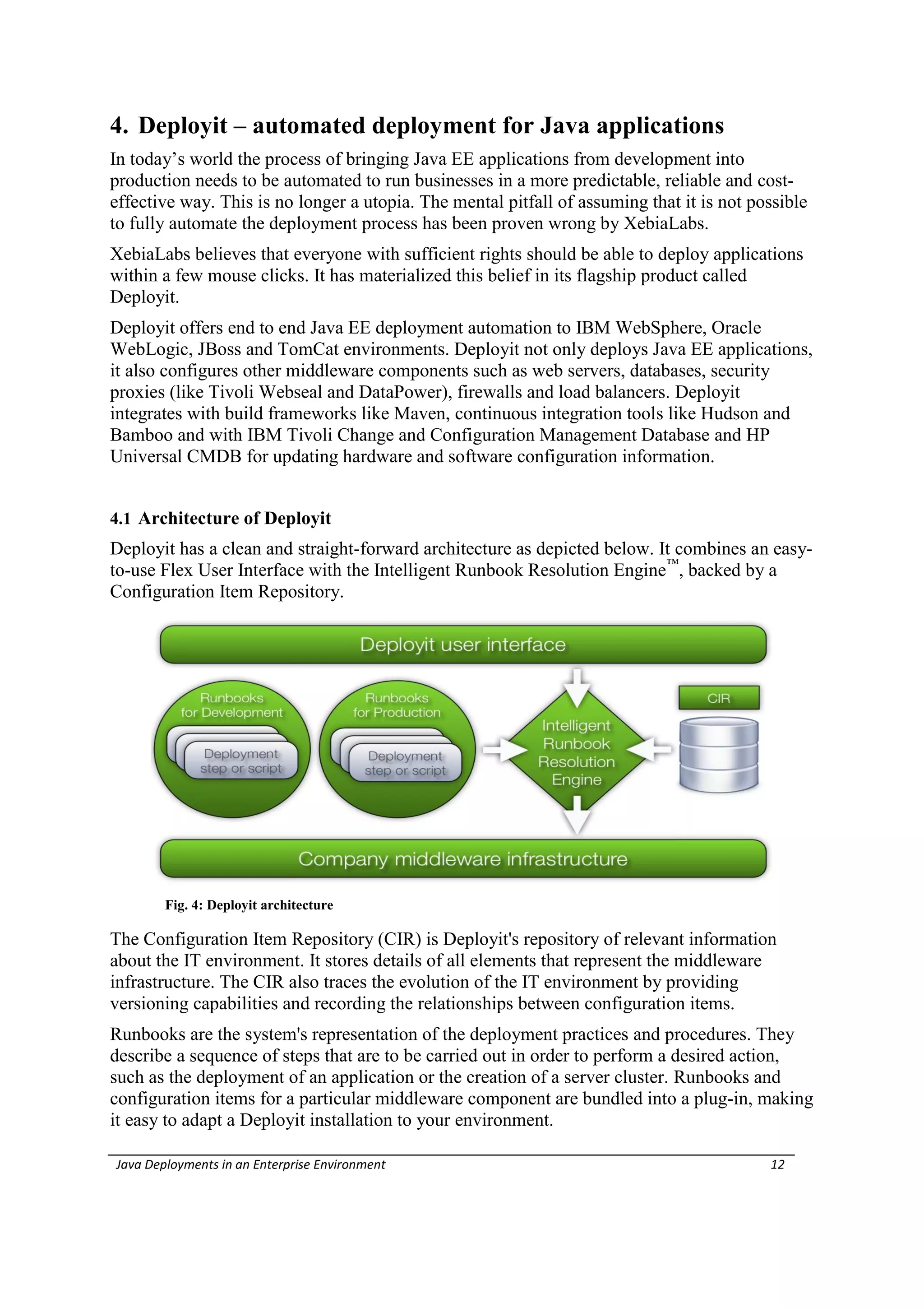 4. Deployit – automated deployment for Java applications
In today’s world the process of bringing Java EE applications from development into
production needs to be automated to run businesses in a more predictable, reliable and cost-
effective way. This is no longer a utopia. The mental pitfall of assuming that it is not possible
to fully automate the deployment process has been proven wrong by XebiaLabs.
XebiaLabs believes that everyone with sufficient rights should be able to deploy applications
within a few mouse clicks. It has materialized this belief in its flagship product called
Deployit.
Deployit offers end to end Java EE deployment automation to IBM WebSphere, Oracle
WebLogic, JBoss and TomCat environments. Deployit not only deploys Java EE applications,
it also configures other middleware components such as web servers, databases, security
proxies (like Tivoli Webseal and DataPower), firewalls and load balancers. Deployit
integrates with build frameworks like Maven, continuous integration tools like Hudson and
Bamboo and with IBM Tivoli Change and Configuration Management Database and HP
Universal CMDB for updating hardware and software configuration information.


4.1 Architecture of Deployit
Deployit has a clean and straight-forward architecture as depicted below. It combines an easy-
to-use Flex User Interface with the Intelligent Runbook Resolution Engine™, backed by a
Configuration Item Repository.




        Fig. 4: Deployit architecture

The Configuration Item Repository (CIR) is Deployit's repository of relevant information
about the IT environment. It stores details of all elements that represent the middleware
infrastructure. The CIR also traces the evolution of the IT environment by providing
versioning capabilities and recording the relationships between configuration items.
Runbooks are the system's representation of the deployment practices and procedures. They
describe a sequence of steps that are to be carried out in order to perform a desired action,
such as the deployment of an application or the creation of a server cluster. Runbooks and
configuration items for a particular middleware component are bundled into a plug-in, making
it easy to adapt a Deployit installation to your environment.

Java Deployments in an Enterprise Environment                                              12
 