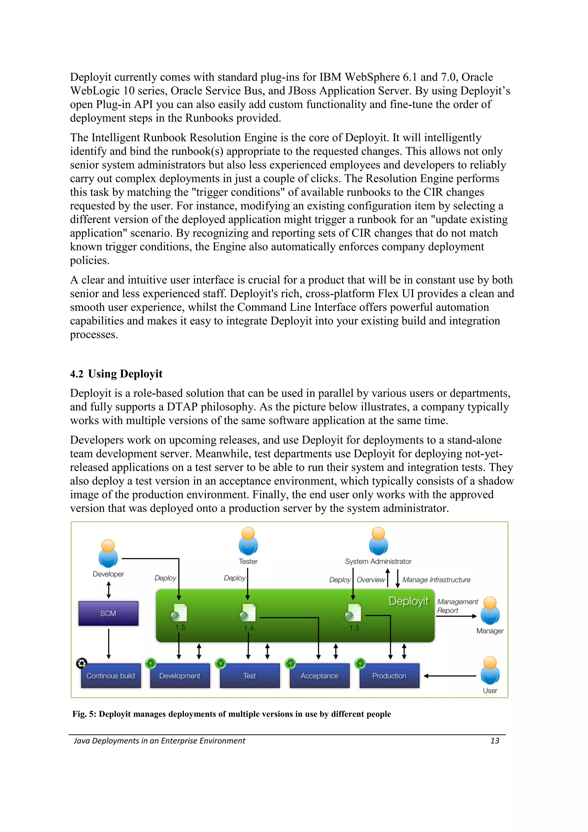 Deployit currently comes with standard plug-ins for IBM WebSphere 6.1 and 7.0, Oracle
WebLogic 10 series, Oracle Service Bus, and JBoss Application Server. By using Deployit’s
open Plug-in API you can also easily add custom functionality and fine-tune the order of
deployment steps in the Runbooks provided.
The Intelligent Runbook Resolution Engine is the core of Deployit. It will intelligently
identify and bind the runbook(s) appropriate to the requested changes. This allows not only
senior system administrators but also less experienced employees and developers to reliably
carry out complex deployments in just a couple of clicks. The Resolution Engine performs
this task by matching the "trigger conditions" of available runbooks to the CIR changes
requested by the user. For instance, modifying an existing configuration item by selecting a
different version of the deployed application might trigger a runbook for an "update existing
application" scenario. By recognizing and reporting sets of CIR changes that do not match
known trigger conditions, the Engine also automatically enforces company deployment
policies.
A clear and intuitive user interface is crucial for a product that will be in constant use by both
senior and less experienced staff. Deployit's rich, cross-platform Flex UI provides a clean and
smooth user experience, whilst the Command Line Interface offers powerful automation
capabilities and makes it easy to integrate Deployit into your existing build and integration
processes.


4.2 Using Deployit
Deployit is a role-based solution that can be used in parallel by various users or departments,
and fully supports a DTAP philosophy. As the picture below illustrates, a company typically
works with multiple versions of the same software application at the same time.
Developers work on upcoming releases, and use Deployit for deployments to a stand-alone
team development server. Meanwhile, test departments use Deployit for deploying not-yet-
released applications on a test server to be able to run their system and integration tests. They
also deploy a test version in an acceptance environment, which typically consists of a shadow
image of the production environment. Finally, the end user only works with the approved
version that was deployed onto a production server by the system administrator.




Fig. 5: Deployit manages deployments of multiple versions in use by different people

Java Deployments in an Enterprise Environment                                               13
 