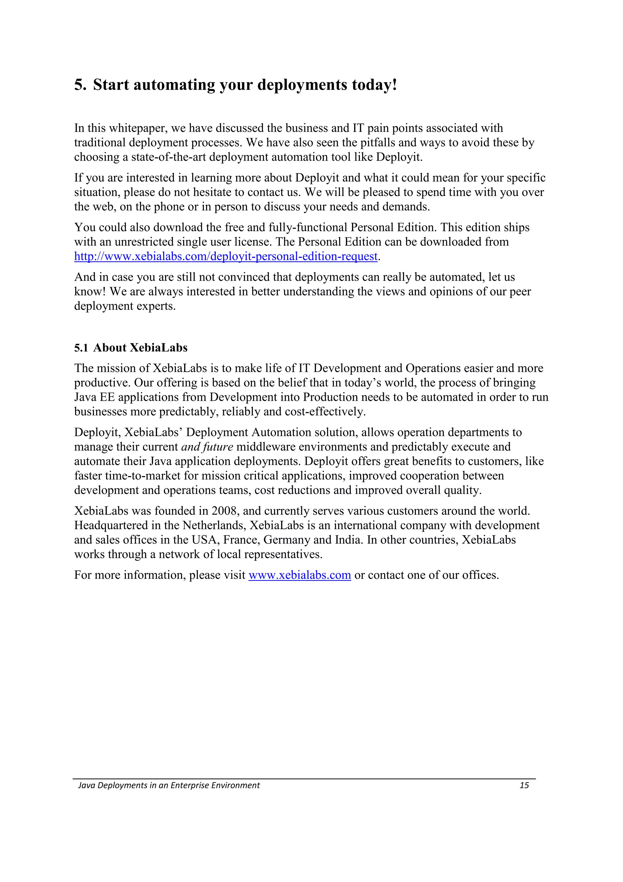 5. Start automating your deployments today!

In this whitepaper, we have discussed the business and IT pain points associated with
traditional deployment processes. We have also seen the pitfalls and ways to avoid these by
choosing a state-of-the-art deployment automation tool like Deployit.
If you are interested in learning more about Deployit and what it could mean for your specific
situation, please do not hesitate to contact us. We will be pleased to spend time with you over
the web, on the phone or in person to discuss your needs and demands.
You could also download the free and fully-functional Personal Edition. This edition ships
with an unrestricted single user license. The Personal Edition can be downloaded from
http://www.xebialabs.com/deployit-personal-edition-request.
And in case you are still not convinced that deployments can really be automated, let us
know! We are always interested in better understanding the views and opinions of our peer
deployment experts.


5.1 About XebiaLabs
The mission of XebiaLabs is to make life of IT Development and Operations easier and more
productive. Our offering is based on the belief that in today’s world, the process of bringing
Java EE applications from Development into Production needs to be automated in order to run
businesses more predictably, reliably and cost-effectively.
Deployit, XebiaLabs’ Deployment Automation solution, allows operation departments to
manage their current and future middleware environments and predictably execute and
automate their Java application deployments. Deployit offers great benefits to customers, like
faster time-to-market for mission critical applications, improved cooperation between
development and operations teams, cost reductions and improved overall quality.
XebiaLabs was founded in 2008, and currently serves various customers around the world.
Headquartered in the Netherlands, XebiaLabs is an international company with development
and sales offices in the USA, France, Germany and India. In other countries, XebiaLabs
works through a network of local representatives.
For more information, please visit www.xebialabs.com or contact one of our offices.




Java Deployments in an Enterprise Environment                                            15
 