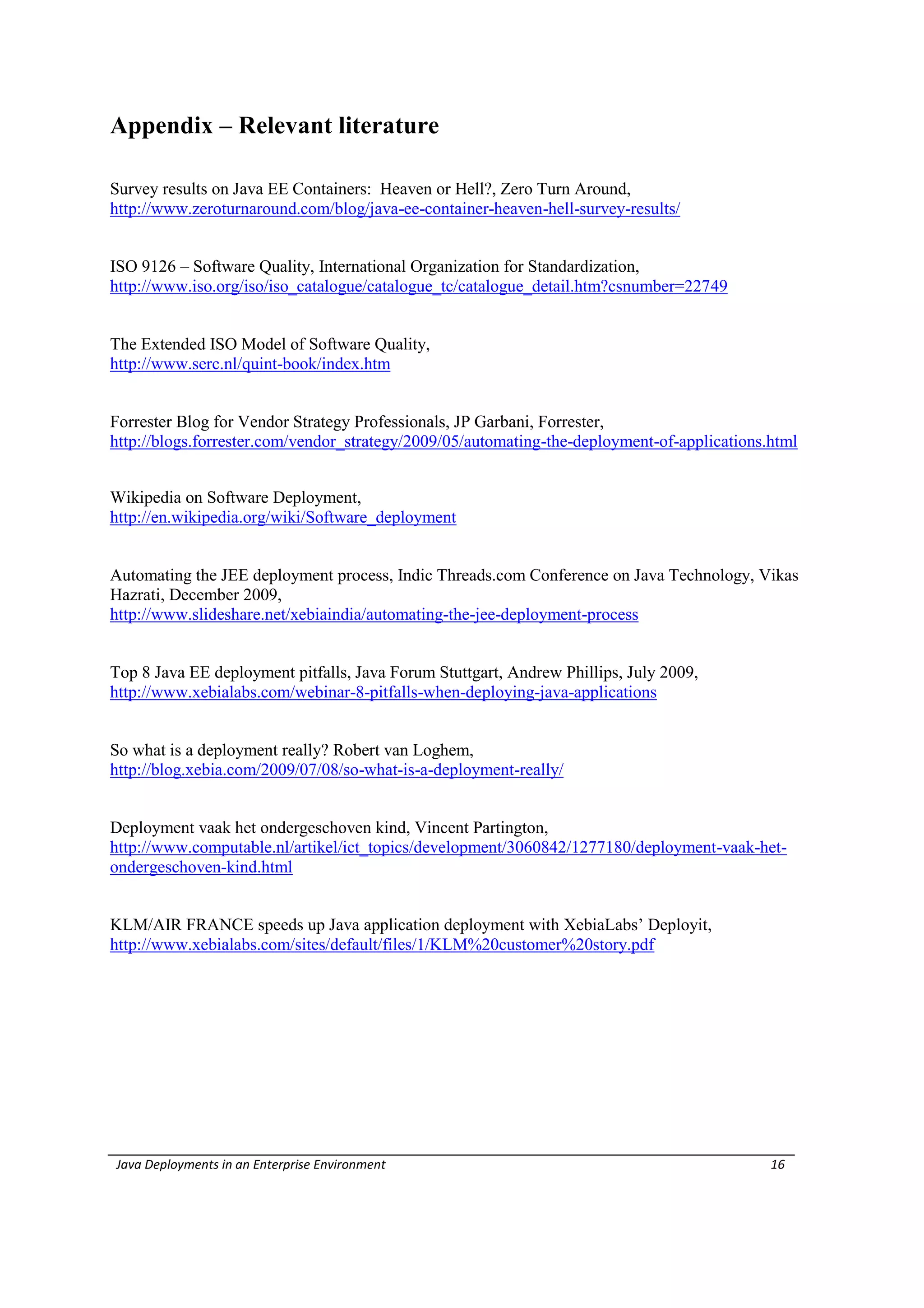 Appendix – Relevant literature

Survey results on Java EE Containers: Heaven or Hell?, Zero Turn Around,
http://www.zeroturnaround.com/blog/java-ee-container-heaven-hell-survey-results/


ISO 9126 – Software Quality, International Organization for Standardization,
http://www.iso.org/iso/iso_catalogue/catalogue_tc/catalogue_detail.htm?csnumber=22749


The Extended ISO Model of Software Quality,
http://www.serc.nl/quint-book/index.htm


Forrester Blog for Vendor Strategy Professionals, JP Garbani, Forrester,
http://blogs.forrester.com/vendor_strategy/2009/05/automating-the-deployment-of-applications.html


Wikipedia on Software Deployment,
http://en.wikipedia.org/wiki/Software_deployment


Automating the JEE deployment process, Indic Threads.com Conference on Java Technology, Vikas
Hazrati, December 2009,
http://www.slideshare.net/xebiaindia/automating-the-jee-deployment-process


Top 8 Java EE deployment pitfalls, Java Forum Stuttgart, Andrew Phillips, July 2009,
http://www.xebialabs.com/webinar-8-pitfalls-when-deploying-java-applications


So what is a deployment really? Robert van Loghem,
http://blog.xebia.com/2009/07/08/so-what-is-a-deployment-really/


Deployment vaak het ondergeschoven kind, Vincent Partington,
http://www.computable.nl/artikel/ict_topics/development/3060842/1277180/deployment-vaak-het-
ondergeschoven-kind.html


KLM/AIR FRANCE speeds up Java application deployment with XebiaLabs’ Deployit,
http://www.xebialabs.com/sites/default/files/1/KLM%20customer%20story.pdf




Java Deployments in an Enterprise Environment                                                16
 