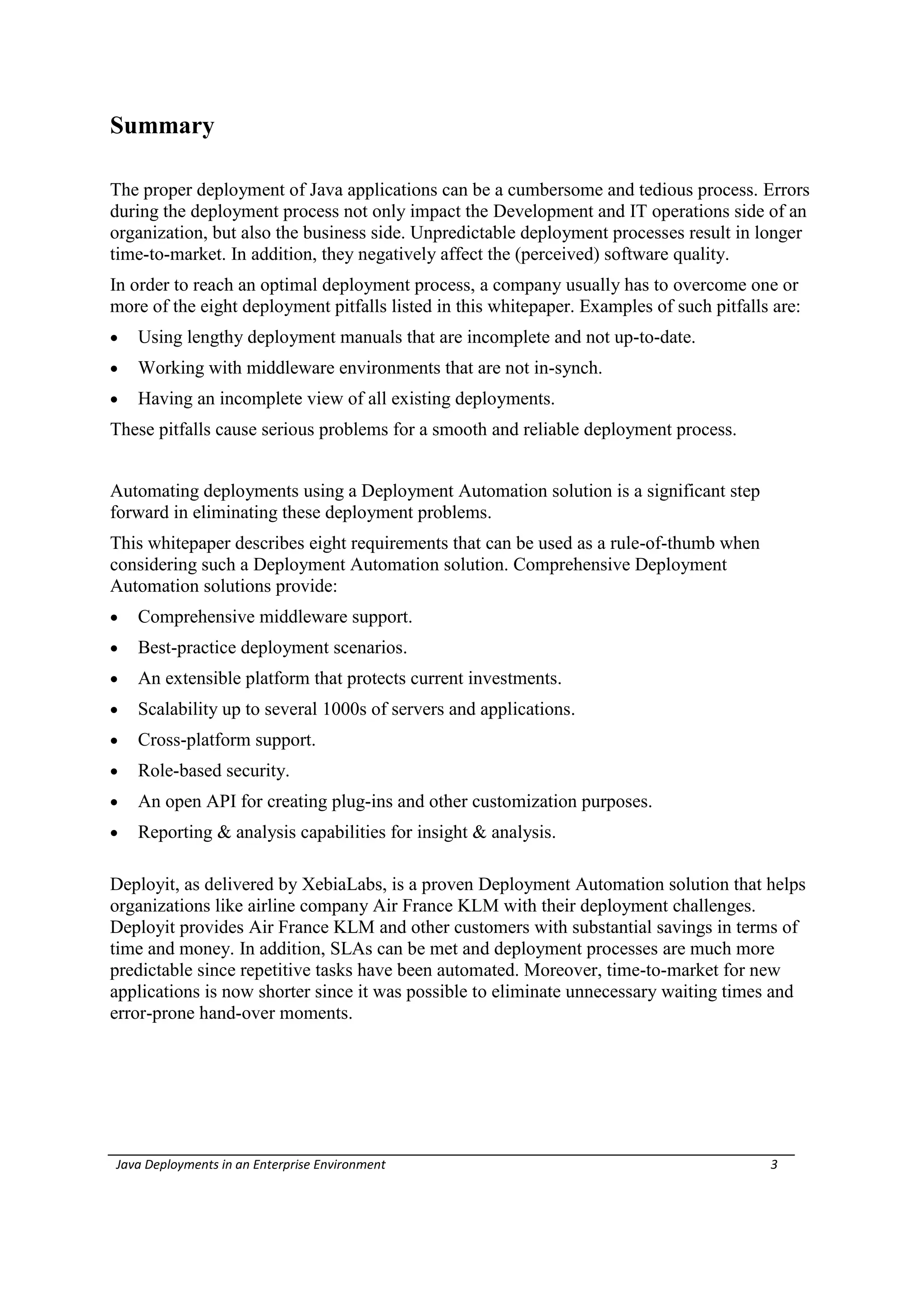 Summary

The proper deployment of Java applications can be a cumbersome and tedious process. Errors
during the deployment process not only impact the Development and IT operations side of an
organization, but also the business side. Unpredictable deployment processes result in longer
time-to-market. In addition, they negatively affect the (perceived) software quality.
In order to reach an optimal deployment process, a company usually has to overcome one or
more of the eight deployment pitfalls listed in this whitepaper. Examples of such pitfalls are:
   Using lengthy deployment manuals that are incomplete and not up-to-date.
   Working with middleware environments that are not in-synch.
   Having an incomplete view of all existing deployments.
These pitfalls cause serious problems for a smooth and reliable deployment process.


Automating deployments using a Deployment Automation solution is a significant step
forward in eliminating these deployment problems.
This whitepaper describes eight requirements that can be used as a rule-of-thumb when
considering such a Deployment Automation solution. Comprehensive Deployment
Automation solutions provide:
   Comprehensive middleware support.
   Best-practice deployment scenarios.
   An extensible platform that protects current investments.
   Scalability up to several 1000s of servers and applications.
   Cross-platform support.
   Role-based security.
   An open API for creating plug-ins and other customization purposes.
   Reporting & analysis capabilities for insight & analysis.

Deployit, as delivered by XebiaLabs, is a proven Deployment Automation solution that helps
organizations like airline company Air France KLM with their deployment challenges.
Deployit provides Air France KLM and other customers with substantial savings in terms of
time and money. In addition, SLAs can be met and deployment processes are much more
predictable since repetitive tasks have been automated. Moreover, time-to-market for new
applications is now shorter since it was possible to eliminate unnecessary waiting times and
error-prone hand-over moments.




Java Deployments in an Enterprise Environment                                             3
 