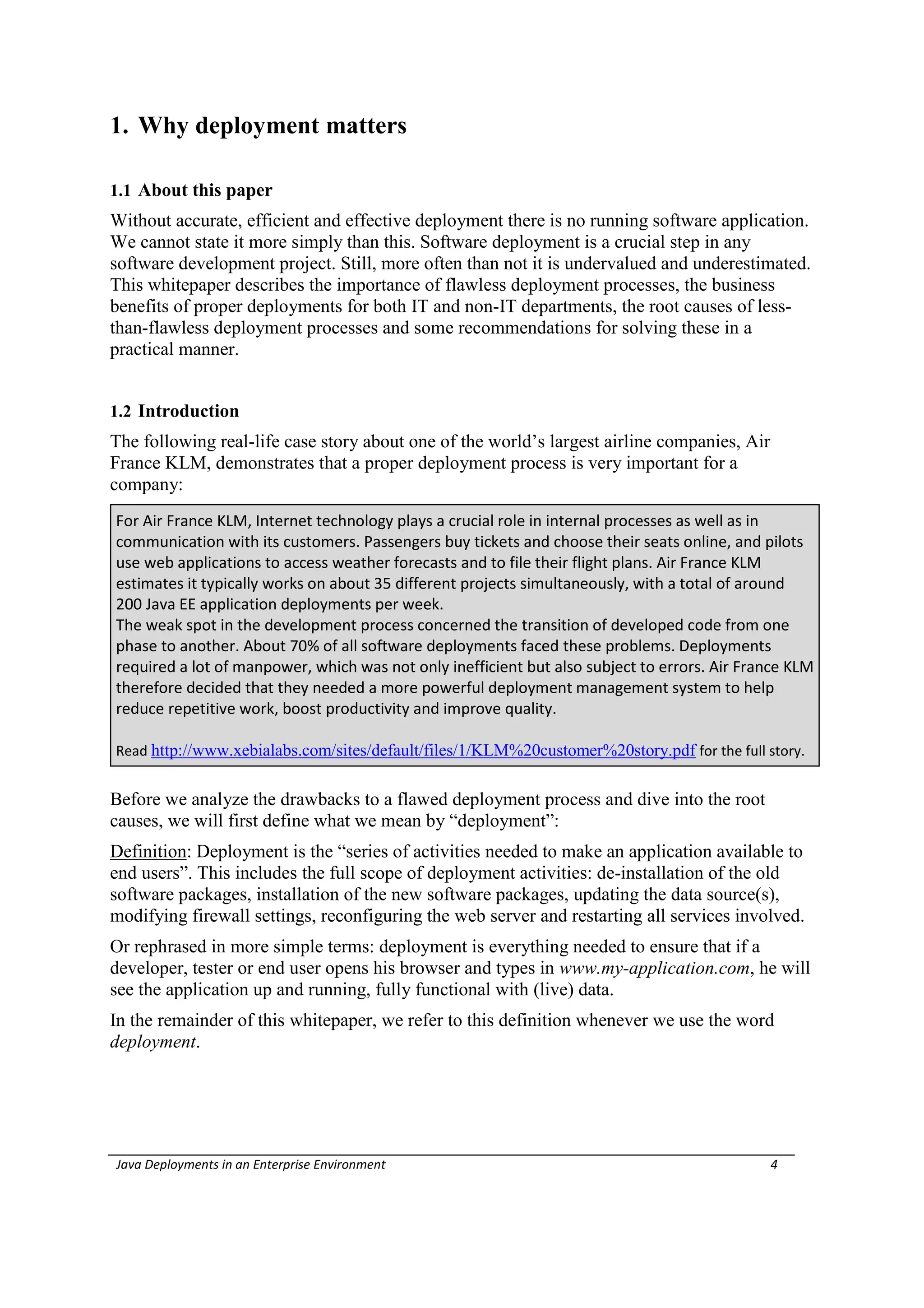 1. Why deployment matters

1.1 About this paper
Without accurate, efficient and effective deployment there is no running software application.
We cannot state it more simply than this. Software deployment is a crucial step in any
software development project. Still, more often than not it is undervalued and underestimated.
This whitepaper describes the importance of flawless deployment processes, the business
benefits of proper deployments for both IT and non-IT departments, the root causes of less-
than-flawless deployment processes and some recommendations for solving these in a
practical manner.


1.2 Introduction
The following real-life case story about one of the world’s largest airline companies, Air
France KLM, demonstrates that a proper deployment process is very important for a
company:
For Air France KLM, Internet technology plays a crucial role in internal processes as well as in
communication with its customers. Passengers buy tickets and choose their seats online, and pilots
use web applications to access weather forecasts and to file their flight plans. Air France KLM
estimates it typically works on about 35 different projects simultaneously, with a total of around
200 Java EE application deployments per week.
The weak spot in the development process concerned the transition of developed code from one
phase to another. About 70% of all software deployments faced these problems. Deployments
required a lot of manpower, which was not only inefficient but also subject to errors. Air France KLM
therefore decided that they needed a more powerful deployment management system to help
reduce repetitive work, boost productivity and improve quality.

Read http://www.xebialabs.com/sites/default/files/1/KLM%20customer%20story.pdf for the full story.


Before we analyze the drawbacks to a flawed deployment process and dive into the root
causes, we will first define what we mean by “deployment”:
Definition: Deployment is the “series of activities needed to make an application available to
end users”. This includes the full scope of deployment activities: de-installation of the old
software packages, installation of the new software packages, updating the data source(s),
modifying firewall settings, reconfiguring the web server and restarting all services involved.
Or rephrased in more simple terms: deployment is everything needed to ensure that if a
developer, tester or end user opens his browser and types in www.my-application.com, he will
see the application up and running, fully functional with (live) data.
In the remainder of this whitepaper, we refer to this definition whenever we use the word
deployment.




Java Deployments in an Enterprise Environment                                                 4
 