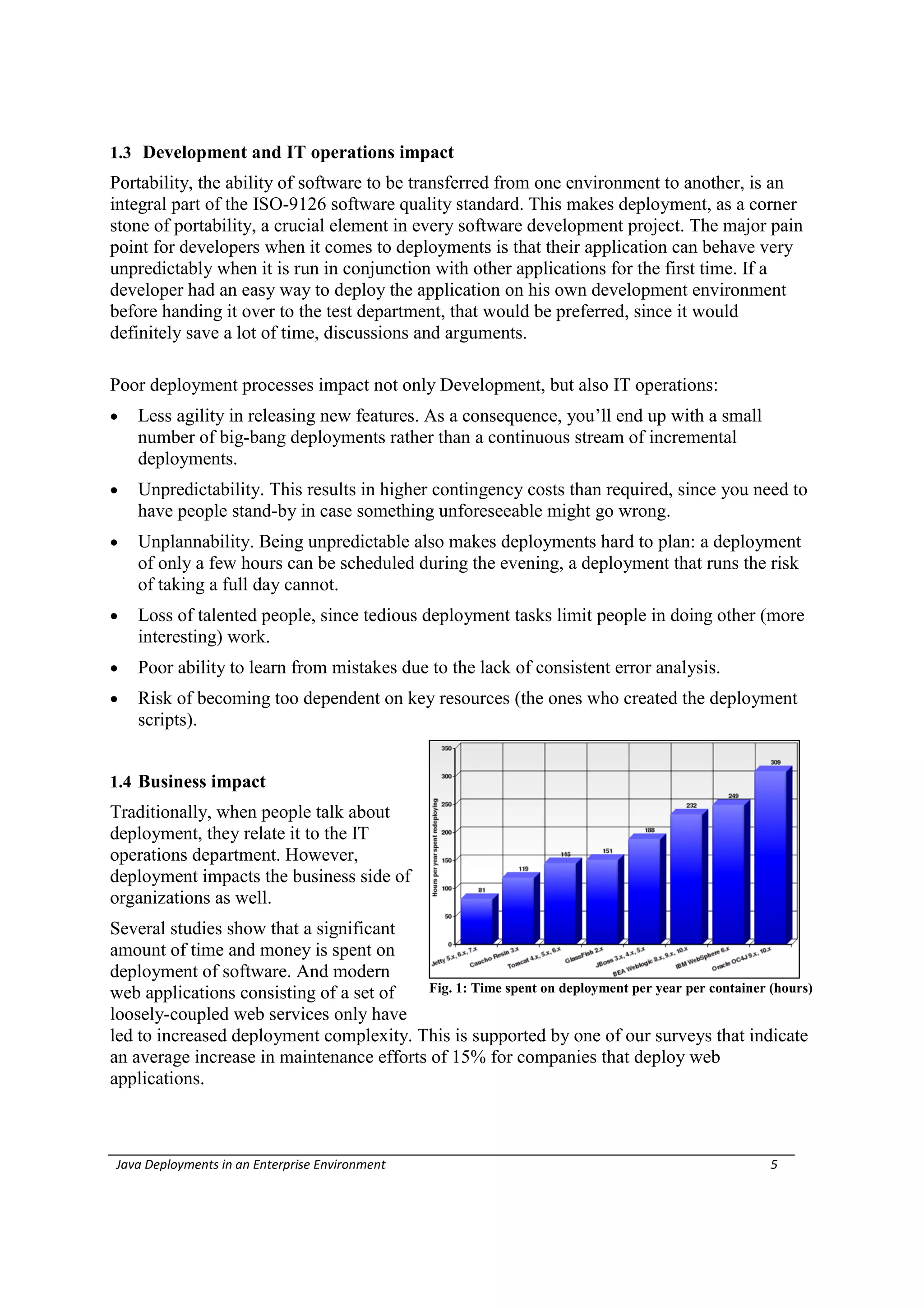1.3 Development and IT operations impact
Portability, the ability of software to be transferred from one environment to another, is an
integral part of the ISO-9126 software quality standard. This makes deployment, as a corner
stone of portability, a crucial element in every software development project. The major pain
point for developers when it comes to deployments is that their application can behave very
unpredictably when it is run in conjunction with other applications for the first time. If a
developer had an easy way to deploy the application on his own development environment
before handing it over to the test department, that would be preferred, since it would
definitely save a lot of time, discussions and arguments.

Poor deployment processes impact not only Development, but also IT operations:
   Less agility in releasing new features. As a consequence, you’ll end up with a small
    number of big-bang deployments rather than a continuous stream of incremental
    deployments.
   Unpredictability. This results in higher contingency costs than required, since you need to
    have people stand-by in case something unforeseeable might go wrong.
   Unplannability. Being unpredictable also makes deployments hard to plan: a deployment
    of only a few hours can be scheduled during the evening, a deployment that runs the risk
    of taking a full day cannot.
   Loss of talented people, since tedious deployment tasks limit people in doing other (more
    interesting) work.
   Poor ability to learn from mistakes due to the lack of consistent error analysis.
   Risk of becoming too dependent on key resources (the ones who created the deployment
    scripts).


1.4 Business impact
Traditionally, when people talk about
deployment, they relate it to the IT
operations department. However,
deployment impacts the business side of
organizations as well.
Several studies show that a significant
amount of time and money is spent on
deployment of software. And modern
web applications consisting of a set of   Fig. 1: Time spent on deployment per year per container (hours)
loosely-coupled web services only have
led to increased deployment complexity. This is supported by one of our surveys that indicate
an average increase in maintenance efforts of 15% for companies that deploy web
applications.



Java Deployments in an Enterprise Environment                                                     5
 