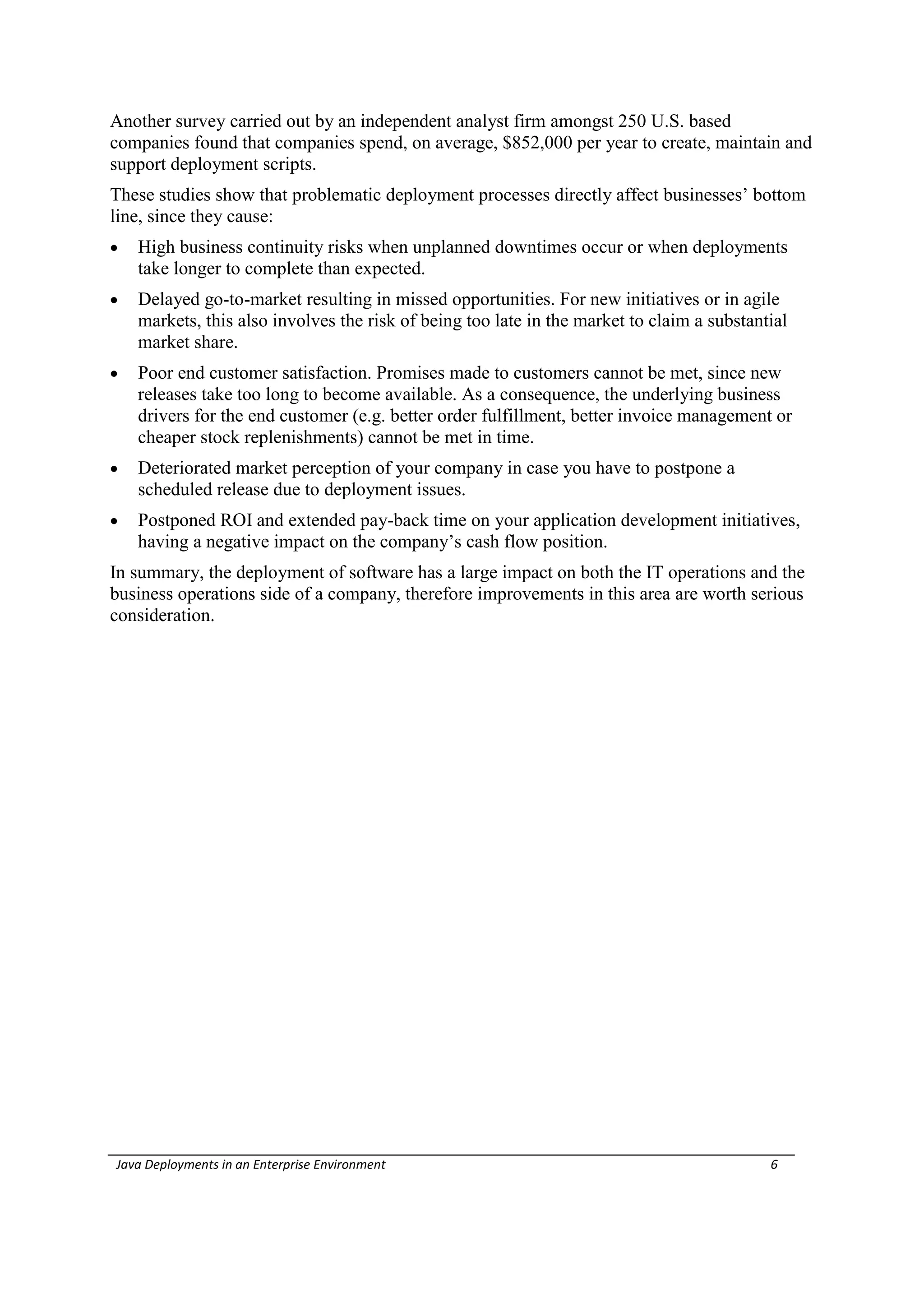 Another survey carried out by an independent analyst firm amongst 250 U.S. based
companies found that companies spend, on average, $852,000 per year to create, maintain and
support deployment scripts.
These studies show that problematic deployment processes directly affect businesses’ bottom
line, since they cause:
   High business continuity risks when unplanned downtimes occur or when deployments
    take longer to complete than expected.
   Delayed go-to-market resulting in missed opportunities. For new initiatives or in agile
    markets, this also involves the risk of being too late in the market to claim a substantial
    market share.
   Poor end customer satisfaction. Promises made to customers cannot be met, since new
    releases take too long to become available. As a consequence, the underlying business
    drivers for the end customer (e.g. better order fulfillment, better invoice management or
    cheaper stock replenishments) cannot be met in time.
   Deteriorated market perception of your company in case you have to postpone a
    scheduled release due to deployment issues.
   Postponed ROI and extended pay-back time on your application development initiatives,
    having a negative impact on the company’s cash flow position.
In summary, the deployment of software has a large impact on both the IT operations and the
business operations side of a company, therefore improvements in this area are worth serious
consideration.




Java Deployments in an Enterprise Environment                                               6
 