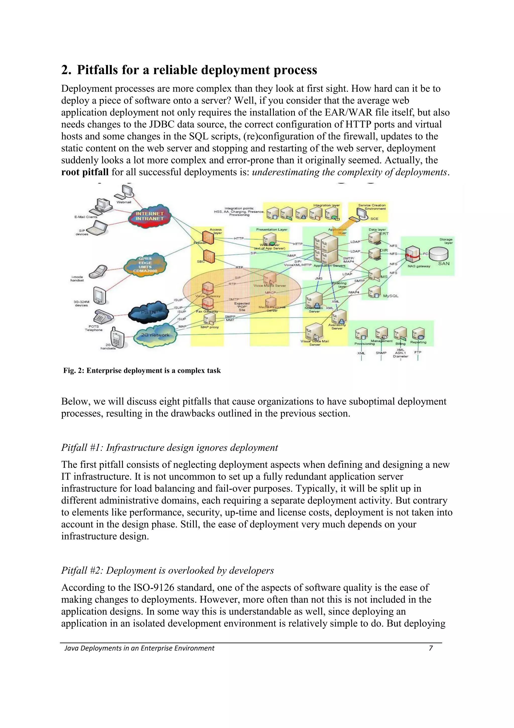 2. Pitfalls for a reliable deployment process
Deployment processes are more complex than they look at first sight. How hard can it be to
deploy a piece of software onto a server? Well, if you consider that the average web
application deployment not only requires the installation of the EAR/WAR file itself, but also
needs changes to the JDBC data source, the correct configuration of HTTP ports and virtual
hosts and some changes in the SQL scripts, (re)configuration of the firewall, updates to the
static content on the web server and stopping and restarting of the web server, deployment
suddenly looks a lot more complex and error-prone than it originally seemed. Actually, the
root pitfall for all successful deployments is: underestimating the complexity of deployments.




Fig. 2: Enterprise deployment is a complex task



Below, we will discuss eight pitfalls that cause organizations to have suboptimal deployment
processes, resulting in the drawbacks outlined in the previous section.


Pitfall #1: Infrastructure design ignores deployment
The first pitfall consists of neglecting deployment aspects when defining and designing a new
IT infrastructure. It is not uncommon to set up a fully redundant application server
infrastructure for load balancing and fail-over purposes. Typically, it will be split up in
different administrative domains, each requiring a separate deployment activity. But contrary
to elements like performance, security, up-time and license costs, deployment is not taken into
account in the design phase. Still, the ease of deployment very much depends on your
infrastructure design.


Pitfall #2: Deployment is overlooked by developers
According to the ISO-9126 standard, one of the aspects of software quality is the ease of
making changes to deployments. However, more often than not this is not included in the
application designs. In some way this is understandable as well, since deploying an
application in an isolated development environment is relatively simple to do. But deploying

Java Deployments in an Enterprise Environment                                            7
 
