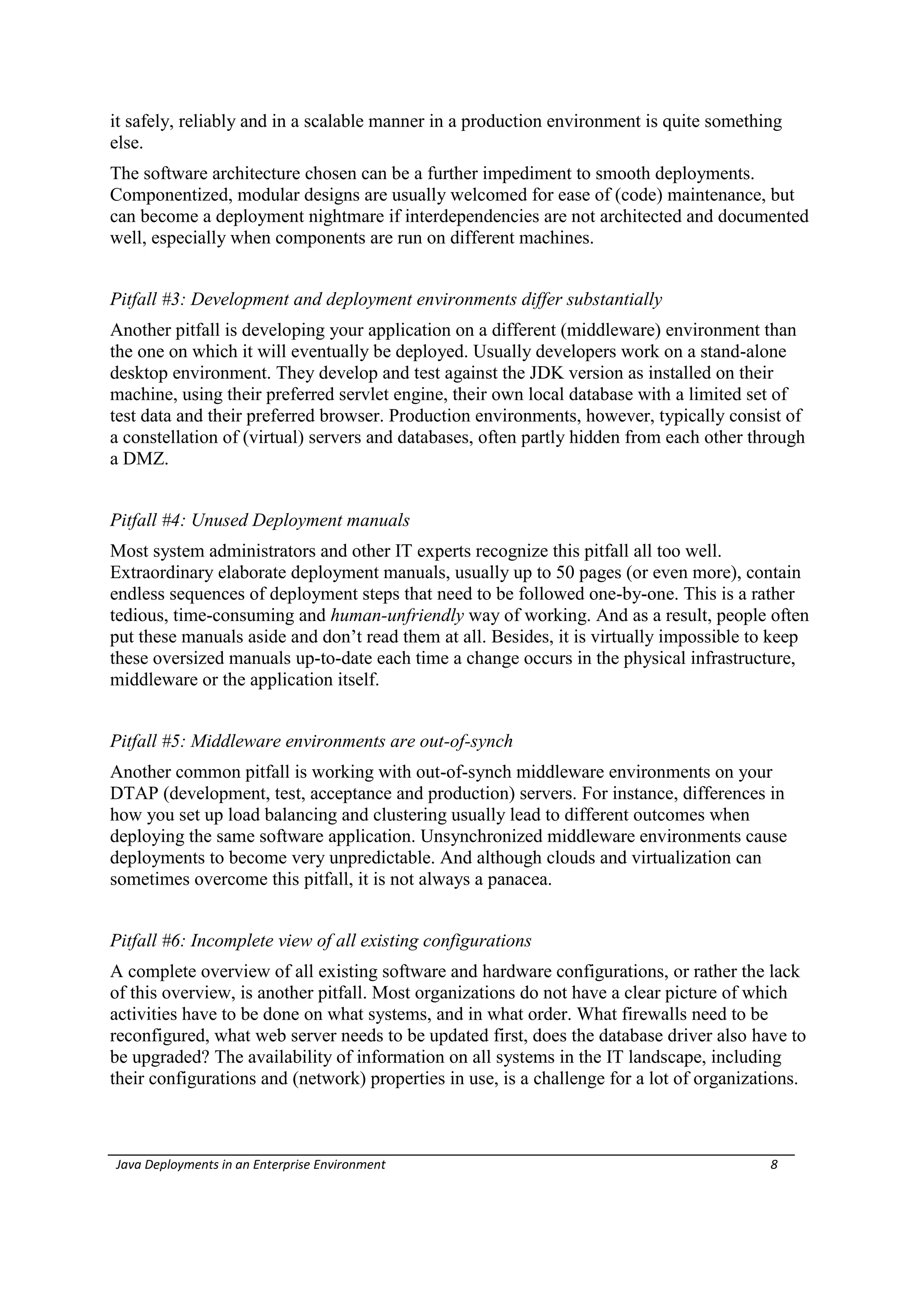 it safely, reliably and in a scalable manner in a production environment is quite something
else.
The software architecture chosen can be a further impediment to smooth deployments.
Componentized, modular designs are usually welcomed for ease of (code) maintenance, but
can become a deployment nightmare if interdependencies are not architected and documented
well, especially when components are run on different machines.


Pitfall #3: Development and deployment environments differ substantially
Another pitfall is developing your application on a different (middleware) environment than
the one on which it will eventually be deployed. Usually developers work on a stand-alone
desktop environment. They develop and test against the JDK version as installed on their
machine, using their preferred servlet engine, their own local database with a limited set of
test data and their preferred browser. Production environments, however, typically consist of
a constellation of (virtual) servers and databases, often partly hidden from each other through
a DMZ.


Pitfall #4: Unused Deployment manuals
Most system administrators and other IT experts recognize this pitfall all too well.
Extraordinary elaborate deployment manuals, usually up to 50 pages (or even more), contain
endless sequences of deployment steps that need to be followed one-by-one. This is a rather
tedious, time-consuming and human-unfriendly way of working. And as a result, people often
put these manuals aside and don’t read them at all. Besides, it is virtually impossible to keep
these oversized manuals up-to-date each time a change occurs in the physical infrastructure,
middleware or the application itself.


Pitfall #5: Middleware environments are out-of-synch
Another common pitfall is working with out-of-synch middleware environments on your
DTAP (development, test, acceptance and production) servers. For instance, differences in
how you set up load balancing and clustering usually lead to different outcomes when
deploying the same software application. Unsynchronized middleware environments cause
deployments to become very unpredictable. And although clouds and virtualization can
sometimes overcome this pitfall, it is not always a panacea.


Pitfall #6: Incomplete view of all existing configurations
A complete overview of all existing software and hardware configurations, or rather the lack
of this overview, is another pitfall. Most organizations do not have a clear picture of which
activities have to be done on what systems, and in what order. What firewalls need to be
reconfigured, what web server needs to be updated first, does the database driver also have to
be upgraded? The availability of information on all systems in the IT landscape, including
their configurations and (network) properties in use, is a challenge for a lot of organizations.



Java Deployments in an Enterprise Environment                                              8
 
