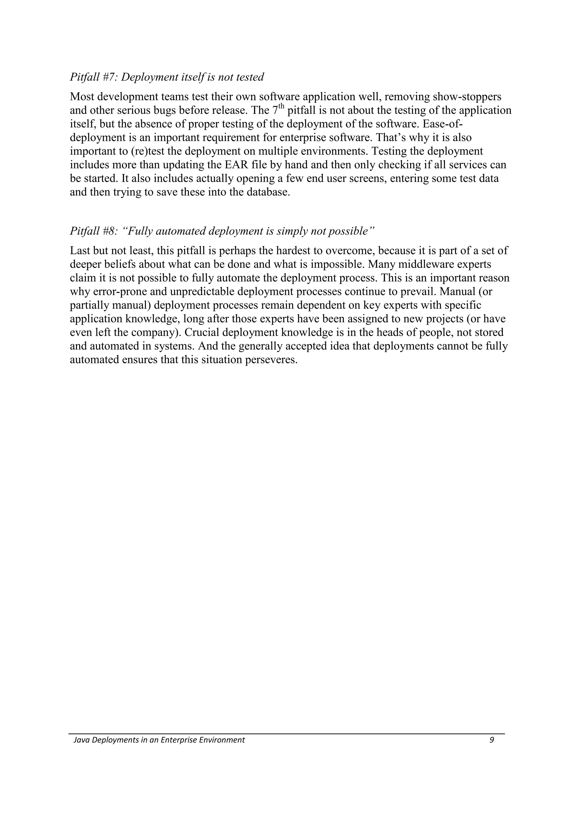 Pitfall #7: Deployment itself is not tested
Most development teams test their own software application well, removing show-stoppers
and other serious bugs before release. The 7th pitfall is not about the testing of the application
itself, but the absence of proper testing of the deployment of the software. Ease-of-
deployment is an important requirement for enterprise software. That’s why it is also
important to (re)test the deployment on multiple environments. Testing the deployment
includes more than updating the EAR file by hand and then only checking if all services can
be started. It also includes actually opening a few end user screens, entering some test data
and then trying to save these into the database.


Pitfall #8: “Fully automated deployment is simply not possible”
Last but not least, this pitfall is perhaps the hardest to overcome, because it is part of a set of
deeper beliefs about what can be done and what is impossible. Many middleware experts
claim it is not possible to fully automate the deployment process. This is an important reason
why error-prone and unpredictable deployment processes continue to prevail. Manual (or
partially manual) deployment processes remain dependent on key experts with specific
application knowledge, long after those experts have been assigned to new projects (or have
even left the company). Crucial deployment knowledge is in the heads of people, not stored
and automated in systems. And the generally accepted idea that deployments cannot be fully
automated ensures that this situation perseveres.




Java Deployments in an Enterprise Environment                                                 9
 