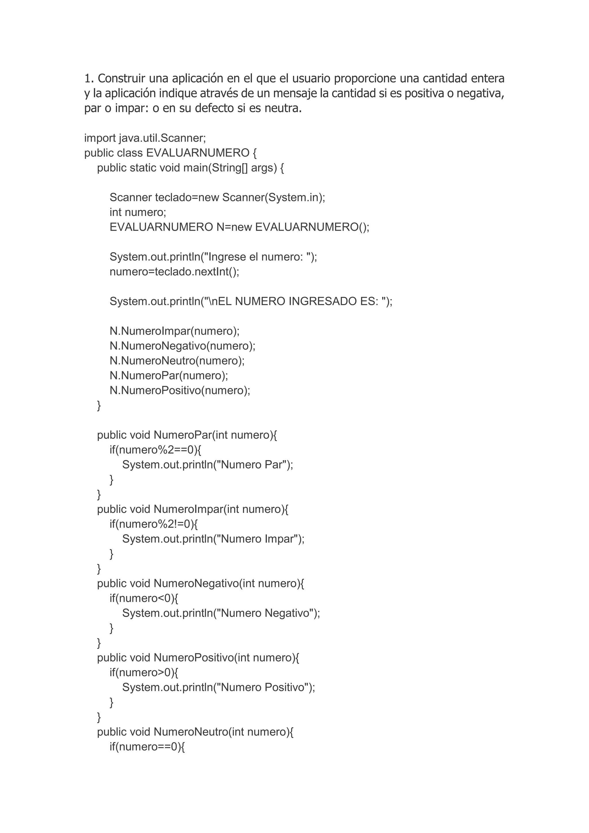 1. Construir una aplicación en el que el usuario proporcione una cantidad entera
y la aplicación indique através de un mensaje la cantidad si es positiva o negativa,
par o impar: o en su defecto si es neutra.
import java.util.Scanner;
public class EVALUARNUMERO {
public static void main(String[] args) {
Scanner teclado=new Scanner(System.in);
int numero;
EVALUARNUMERO N=new EVALUARNUMERO();
System.out.println("Ingrese el numero: ");
numero=teclado.nextInt();
System.out.println("nEL NUMERO INGRESADO ES: ");
N.NumeroImpar(numero);
N.NumeroNegativo(numero);
N.NumeroNeutro(numero);
N.NumeroPar(numero);
N.NumeroPositivo(numero);
}
public void NumeroPar(int numero){
if(numero%2==0){
System.out.println("Numero Par");
}
}
public void NumeroImpar(int numero){
if(numero%2!=0){
System.out.println("Numero Impar");
}
}
public void NumeroNegativo(int numero){
if(numero<0){
System.out.println("Numero Negativo");
}
}
public void NumeroPositivo(int numero){
if(numero>0){
System.out.println("Numero Positivo");
}
}
public void NumeroNeutro(int numero){
if(numero==0){
 