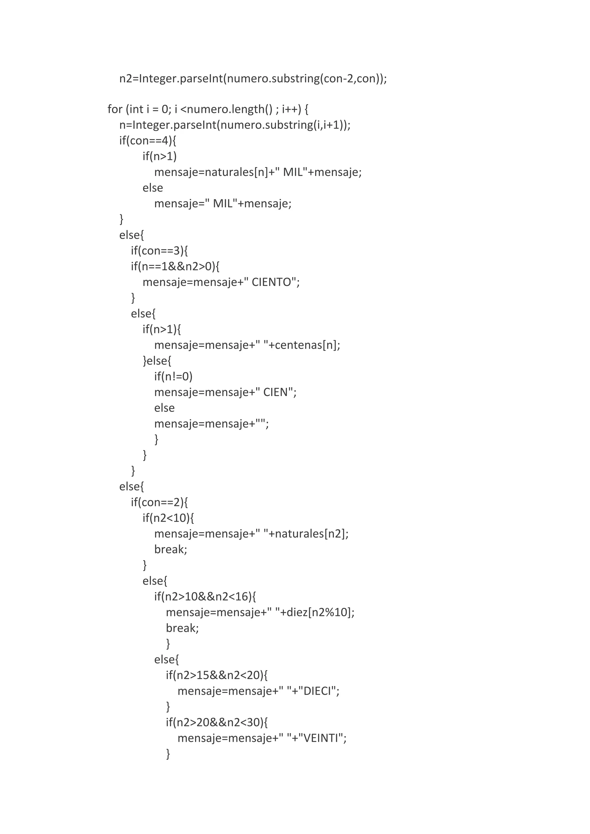 n2=Integer.parseInt(numero.substring(con-2,con));
for (int i = 0; i <numero.length() ; i++) {
n=Integer.parseInt(numero.substring(i,i+1));
if(con==4){
if(n>1)
mensaje=naturales[n]+" MIL"+mensaje;
else
mensaje=" MIL"+mensaje;
}
else{
if(con==3){
if(n==1&&n2>0){
mensaje=mensaje+" CIENTO";
}
else{
if(n>1){
mensaje=mensaje+" "+centenas[n];
}else{
if(n!=0)
mensaje=mensaje+" CIEN";
else
mensaje=mensaje+"";
}
}
}
else{
if(con==2){
if(n2<10){
mensaje=mensaje+" "+naturales[n2];
break;
}
else{
if(n2>10&&n2<16){
mensaje=mensaje+" "+diez[n2%10];
break;
}
else{
if(n2>15&&n2<20){
mensaje=mensaje+" "+"DIECI";
}
if(n2>20&&n2<30){
mensaje=mensaje+" "+"VEINTI";
}
 