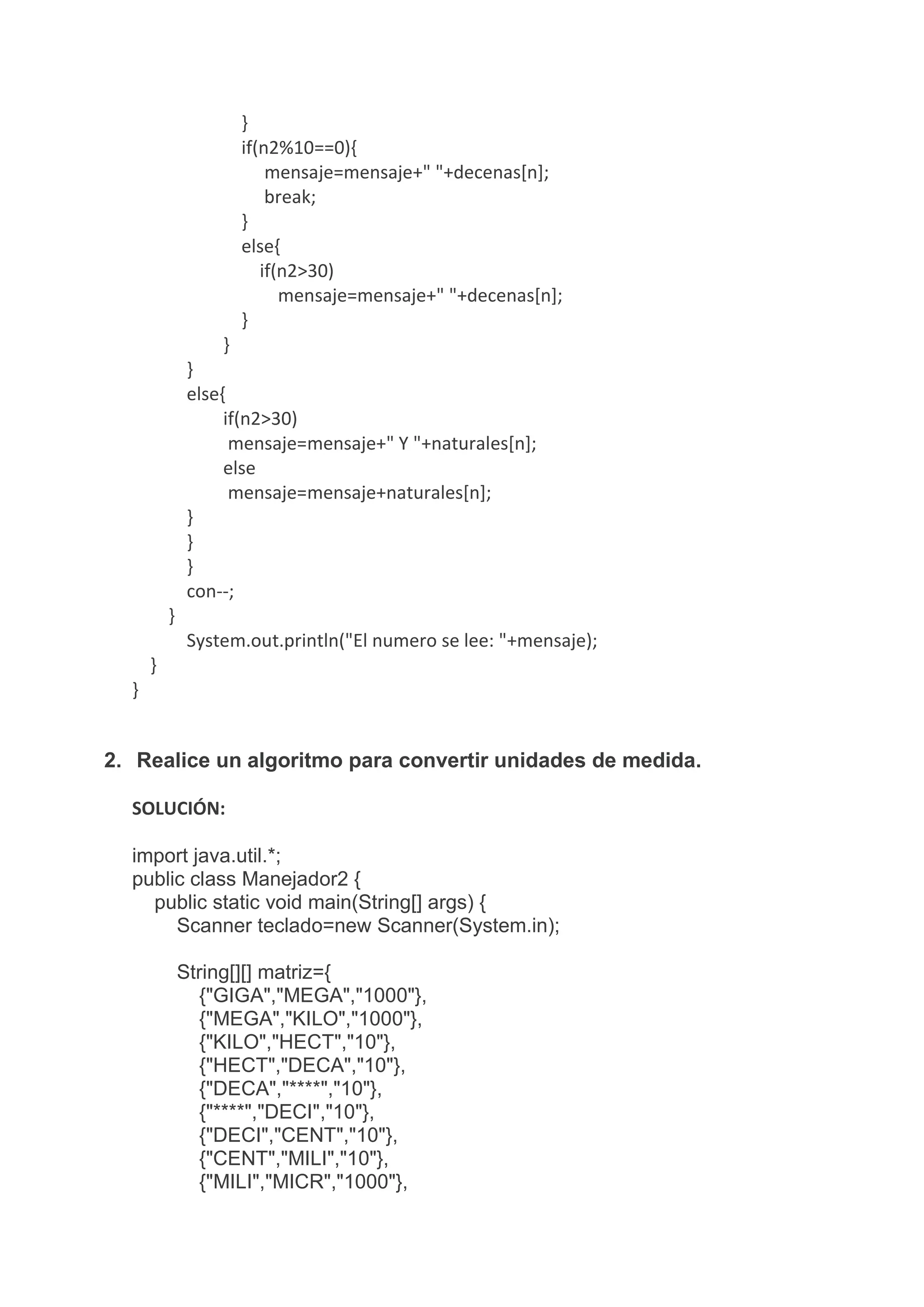 }
if(n2%10==0){
mensaje=mensaje+" "+decenas[n];
break;
}
else{
if(n2>30)
mensaje=mensaje+" "+decenas[n];
}
}
}
else{
if(n2>30)
mensaje=mensaje+" Y "+naturales[n];
else
mensaje=mensaje+naturales[n];
}
}
}
con--;
}
System.out.println("El numero se lee: "+mensaje);
}
}
2. Realice un algoritmo para convertir unidades de medida.
SOLUCIÓN:
import java.util.*;
public class Manejador2 {
public static void main(String[] args) {
Scanner teclado=new Scanner(System.in);
String[][] matriz={
{"GIGA","MEGA","1000"},
{"MEGA","KILO","1000"},
{"KILO","HECT","10"},
{"HECT","DECA","10"},
{"DECA","****","10"},
{"****","DECI","10"},
{"DECI","CENT","10"},
{"CENT","MILI","10"},
{"MILI","MICR","1000"},
 