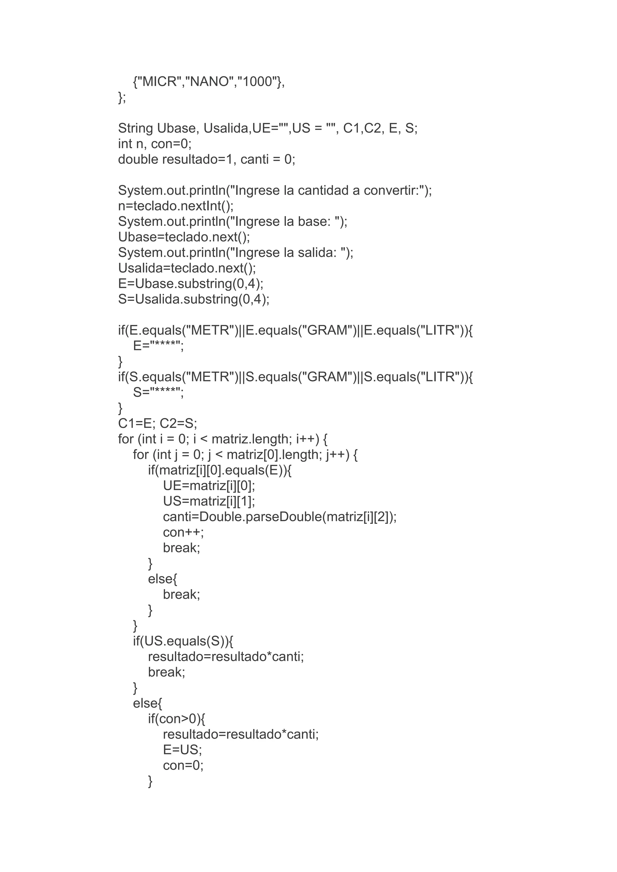 {"MICR","NANO","1000"},
};
String Ubase, Usalida,UE="",US = "", C1,C2, E, S;
int n, con=0;
double resultado=1, canti = 0;
System.out.println("Ingrese la cantidad a convertir:");
n=teclado.nextInt();
System.out.println("Ingrese la base: ");
Ubase=teclado.next();
System.out.println("Ingrese la salida: ");
Usalida=teclado.next();
E=Ubase.substring(0,4);
S=Usalida.substring(0,4);
if(E.equals("METR")||E.equals("GRAM")||E.equals("LITR")){
E="****";
}
if(S.equals("METR")||S.equals("GRAM")||S.equals("LITR")){
S="****";
}
C1=E; C2=S;
for (int i = 0; i < matriz.length; i++) {
for (int j = 0; j < matriz[0].length; j++) {
if(matriz[i][0].equals(E)){
UE=matriz[i][0];
US=matriz[i][1];
canti=Double.parseDouble(matriz[i][2]);
con++;
break;
}
else{
break;
}
}
if(US.equals(S)){
resultado=resultado*canti;
break;
}
else{
if(con>0){
resultado=resultado*canti;
E=US;
con=0;
}
 