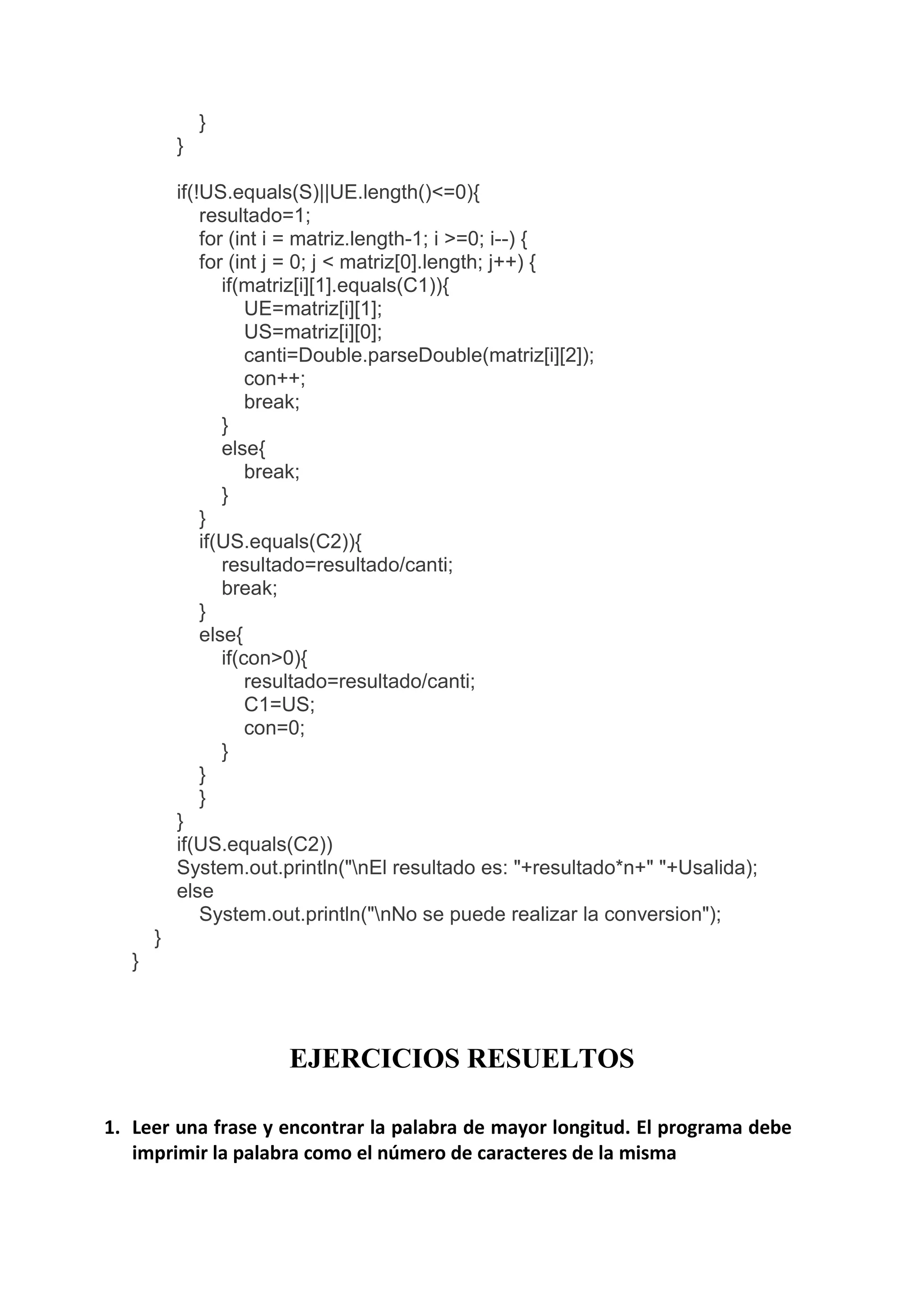 }
}
if(!US.equals(S)||UE.length()<=0){
resultado=1;
for (int i = matriz.length-1; i >=0; i--) {
for (int j = 0; j < matriz[0].length; j++) {
if(matriz[i][1].equals(C1)){
UE=matriz[i][1];
US=matriz[i][0];
canti=Double.parseDouble(matriz[i][2]);
con++;
break;
}
else{
break;
}
}
if(US.equals(C2)){
resultado=resultado/canti;
break;
}
else{
if(con>0){
resultado=resultado/canti;
C1=US;
con=0;
}
}
}
}
if(US.equals(C2))
System.out.println("nEl resultado es: "+resultado*n+" "+Usalida);
else
System.out.println("nNo se puede realizar la conversion");
}
}
EJERCICIOS RESUELTOS
1. Leer una frase y encontrar la palabra de mayor longitud. El programa debe
imprimir la palabra como el número de caracteres de la misma
 