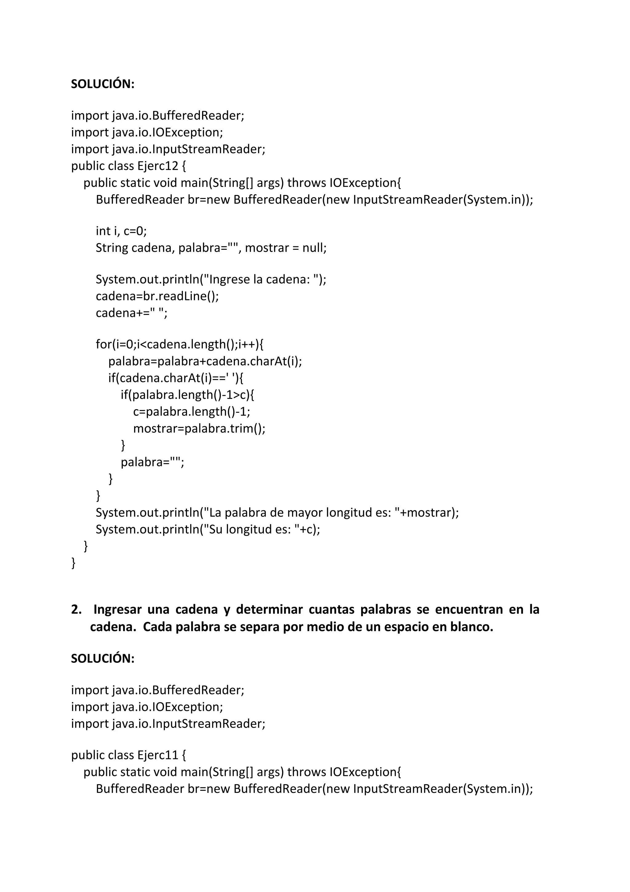 SOLUCIÓN:
import java.io.BufferedReader;
import java.io.IOException;
import java.io.InputStreamReader;
public class Ejerc12 {
public static void main(String[] args) throws IOException{
BufferedReader br=new BufferedReader(new InputStreamReader(System.in));
int i, c=0;
String cadena, palabra="", mostrar = null;
System.out.println("Ingrese la cadena: ");
cadena=br.readLine();
cadena+=" ";
for(i=0;i<cadena.length();i++){
palabra=palabra+cadena.charAt(i);
if(cadena.charAt(i)==' '){
if(palabra.length()-1>c){
c=palabra.length()-1;
mostrar=palabra.trim();
}
palabra="";
}
}
System.out.println("La palabra de mayor longitud es: "+mostrar);
System.out.println("Su longitud es: "+c);
}
}
2. Ingresar una cadena y determinar cuantas palabras se encuentran en la
cadena. Cada palabra se separa por medio de un espacio en blanco.
SOLUCIÓN:
import java.io.BufferedReader;
import java.io.IOException;
import java.io.InputStreamReader;
public class Ejerc11 {
public static void main(String[] args) throws IOException{
BufferedReader br=new BufferedReader(new InputStreamReader(System.in));
 