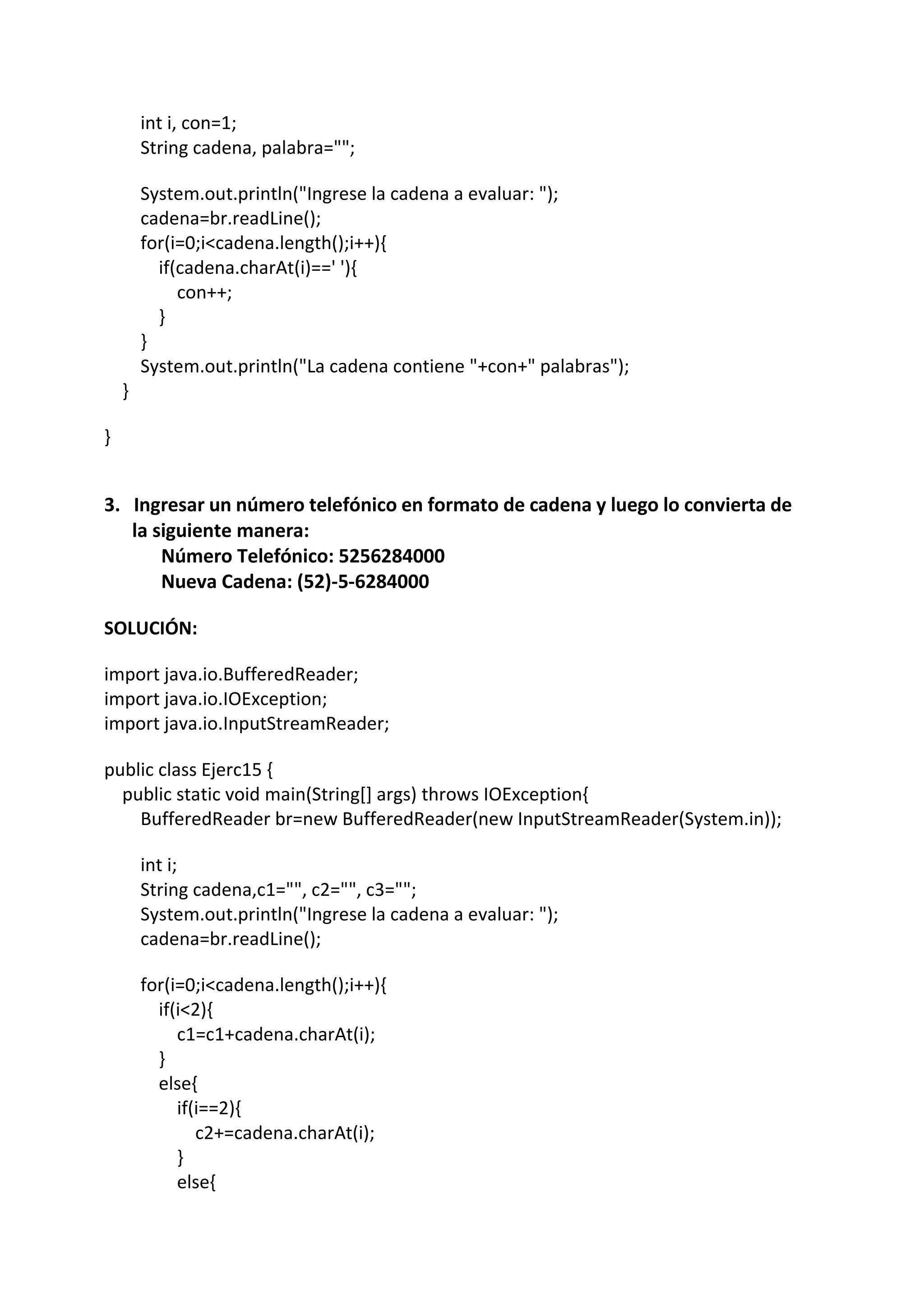 int i, con=1;
String cadena, palabra="";
System.out.println("Ingrese la cadena a evaluar: ");
cadena=br.readLine();
for(i=0;i<cadena.length();i++){
if(cadena.charAt(i)==' '){
con++;
}
}
System.out.println("La cadena contiene "+con+" palabras");
}
}
3. Ingresar un número telefónico en formato de cadena y luego lo convierta de
la siguiente manera:
Número Telefónico: 5256284000
Nueva Cadena: (52)-5-6284000
SOLUCIÓN:
import java.io.BufferedReader;
import java.io.IOException;
import java.io.InputStreamReader;
public class Ejerc15 {
public static void main(String[] args) throws IOException{
BufferedReader br=new BufferedReader(new InputStreamReader(System.in));
int i;
String cadena,c1="", c2="", c3="";
System.out.println("Ingrese la cadena a evaluar: ");
cadena=br.readLine();
for(i=0;i<cadena.length();i++){
if(i<2){
c1=c1+cadena.charAt(i);
}
else{
if(i==2){
c2+=cadena.charAt(i);
}
else{
 