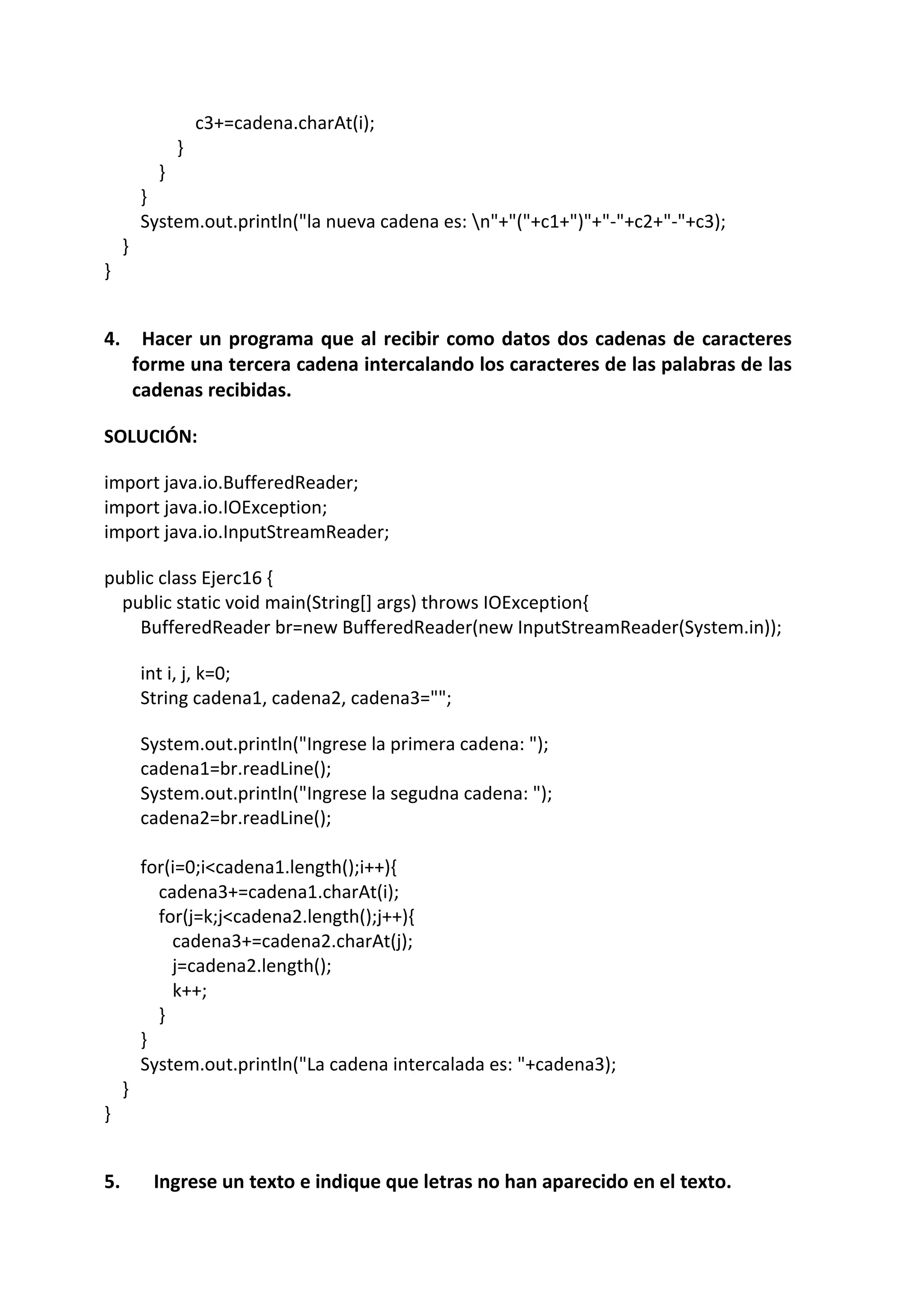 c3+=cadena.charAt(i);
}
}
}
System.out.println("la nueva cadena es: n"+"("+c1+")"+"-"+c2+"-"+c3);
}
}
4. Hacer un programa que al recibir como datos dos cadenas de caracteres
forme una tercera cadena intercalando los caracteres de las palabras de las
cadenas recibidas.
SOLUCIÓN:
import java.io.BufferedReader;
import java.io.IOException;
import java.io.InputStreamReader;
public class Ejerc16 {
public static void main(String[] args) throws IOException{
BufferedReader br=new BufferedReader(new InputStreamReader(System.in));
int i, j, k=0;
String cadena1, cadena2, cadena3="";
System.out.println("Ingrese la primera cadena: ");
cadena1=br.readLine();
System.out.println("Ingrese la segudna cadena: ");
cadena2=br.readLine();
for(i=0;i<cadena1.length();i++){
cadena3+=cadena1.charAt(i);
for(j=k;j<cadena2.length();j++){
cadena3+=cadena2.charAt(j);
j=cadena2.length();
k++;
}
}
System.out.println("La cadena intercalada es: "+cadena3);
}
}
5. Ingrese un texto e indique que letras no han aparecido en el texto.
 