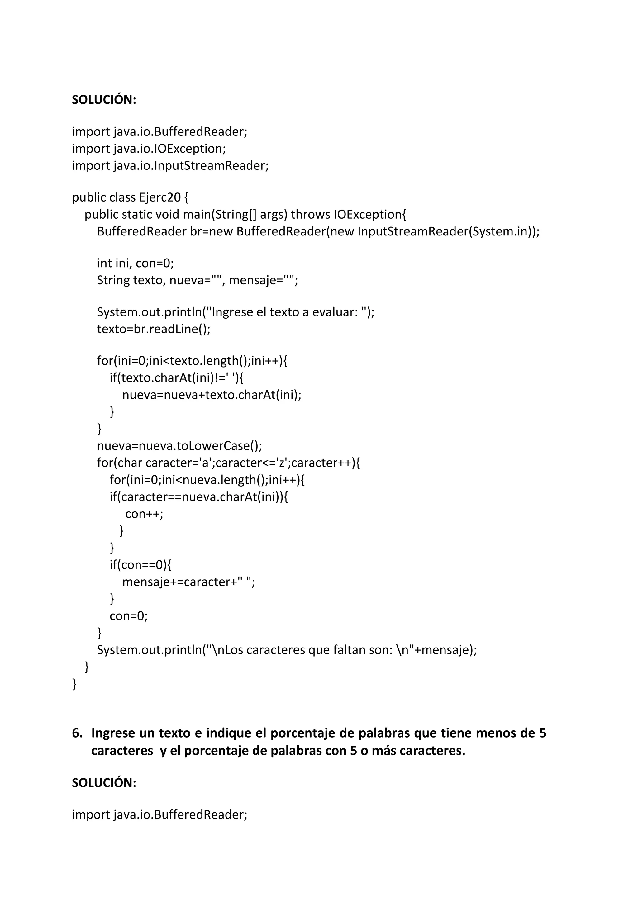 SOLUCIÓN:
import java.io.BufferedReader;
import java.io.IOException;
import java.io.InputStreamReader;
public class Ejerc20 {
public static void main(String[] args) throws IOException{
BufferedReader br=new BufferedReader(new InputStreamReader(System.in));
int ini, con=0;
String texto, nueva="", mensaje="";
System.out.println("Ingrese el texto a evaluar: ");
texto=br.readLine();
for(ini=0;ini<texto.length();ini++){
if(texto.charAt(ini)!=' '){
nueva=nueva+texto.charAt(ini);
}
}
nueva=nueva.toLowerCase();
for(char caracter='a';caracter<='z';caracter++){
for(ini=0;ini<nueva.length();ini++){
if(caracter==nueva.charAt(ini)){
con++;
}
}
if(con==0){
mensaje+=caracter+" ";
}
con=0;
}
System.out.println("nLos caracteres que faltan son: n"+mensaje);
}
}
6. Ingrese un texto e indique el porcentaje de palabras que tiene menos de 5
caracteres y el porcentaje de palabras con 5 o más caracteres.
SOLUCIÓN:
import java.io.BufferedReader;
 