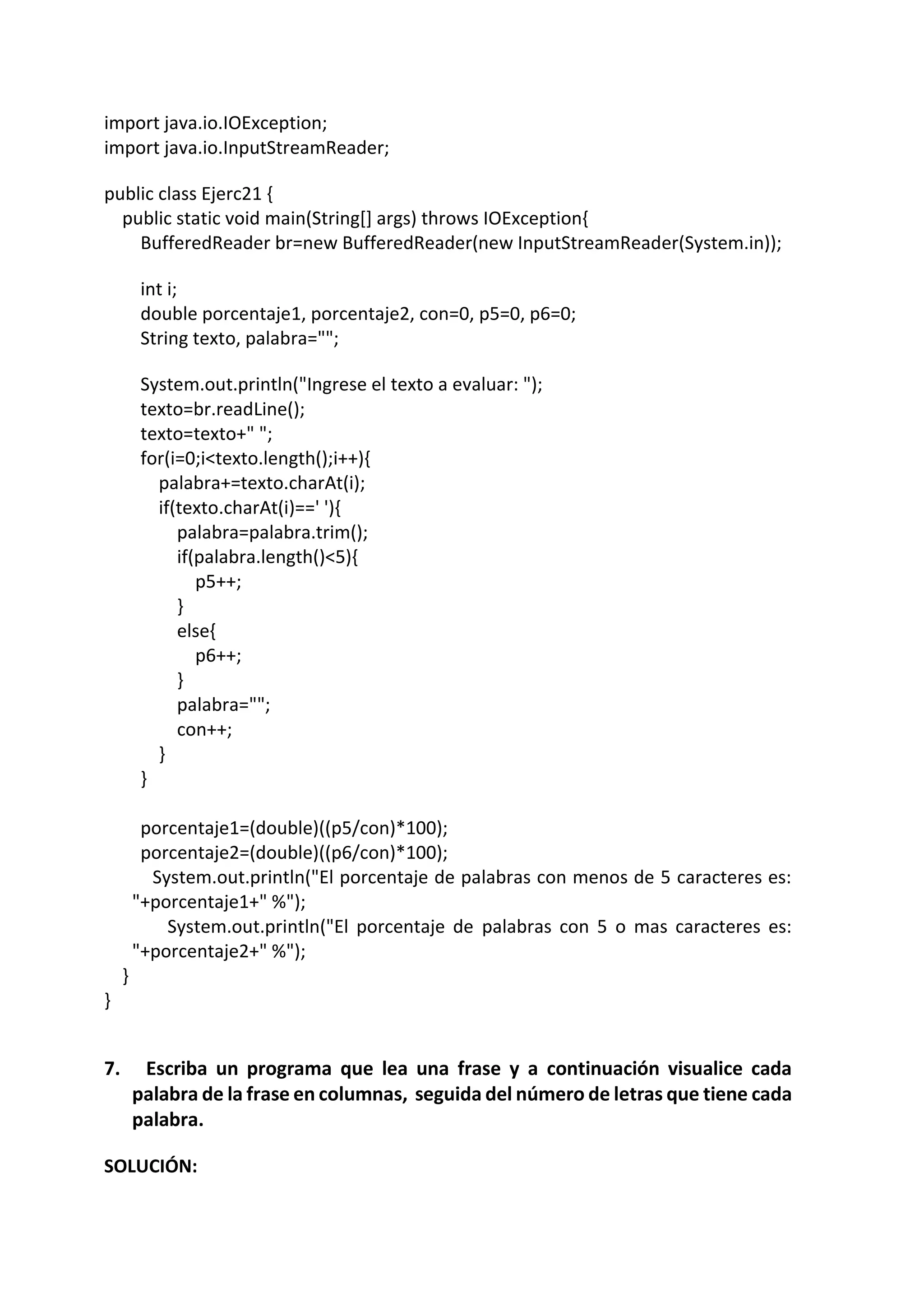 import java.io.IOException;
import java.io.InputStreamReader;
public class Ejerc21 {
public static void main(String[] args) throws IOException{
BufferedReader br=new BufferedReader(new InputStreamReader(System.in));
int i;
double porcentaje1, porcentaje2, con=0, p5=0, p6=0;
String texto, palabra="";
System.out.println("Ingrese el texto a evaluar: ");
texto=br.readLine();
texto=texto+" ";
for(i=0;i<texto.length();i++){
palabra+=texto.charAt(i);
if(texto.charAt(i)==' '){
palabra=palabra.trim();
if(palabra.length()<5){
p5++;
}
else{
p6++;
}
palabra="";
con++;
}
}
porcentaje1=(double)((p5/con)*100);
porcentaje2=(double)((p6/con)*100);
System.out.println("El porcentaje de palabras con menos de 5 caracteres es:
"+porcentaje1+" %");
System.out.println("El porcentaje de palabras con 5 o mas caracteres es:
"+porcentaje2+" %");
}
}
7. Escriba un programa que lea una frase y a continuación visualice cada
palabra de la frase en columnas, seguida del número de letras que tiene cada
palabra.
SOLUCIÓN:
 