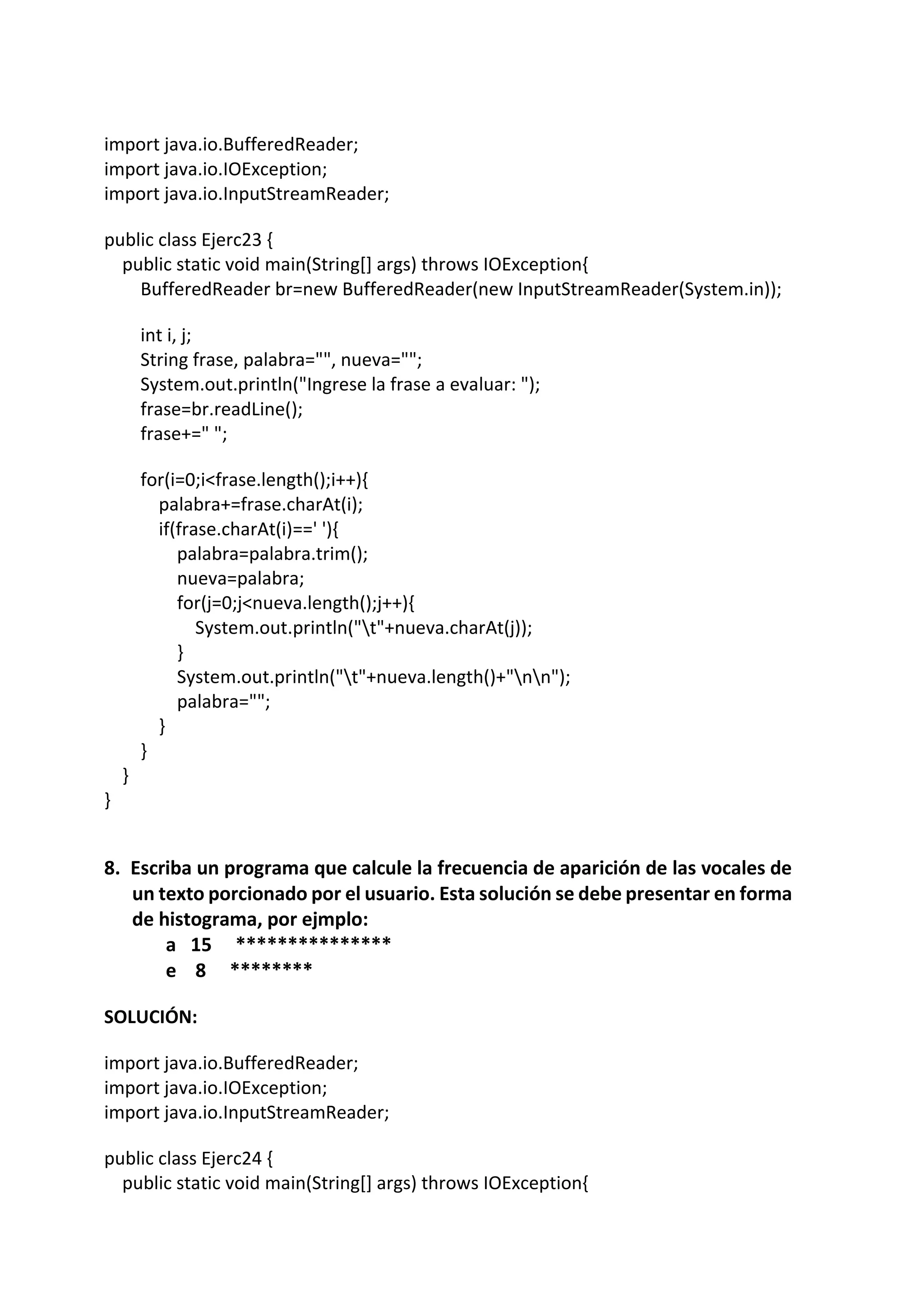 import java.io.BufferedReader;
import java.io.IOException;
import java.io.InputStreamReader;
public class Ejerc23 {
public static void main(String[] args) throws IOException{
BufferedReader br=new BufferedReader(new InputStreamReader(System.in));
int i, j;
String frase, palabra="", nueva="";
System.out.println("Ingrese la frase a evaluar: ");
frase=br.readLine();
frase+=" ";
for(i=0;i<frase.length();i++){
palabra+=frase.charAt(i);
if(frase.charAt(i)==' '){
palabra=palabra.trim();
nueva=palabra;
for(j=0;j<nueva.length();j++){
System.out.println("t"+nueva.charAt(j));
}
System.out.println("t"+nueva.length()+"nn");
palabra="";
}
}
}
}
8. Escriba un programa que calcule la frecuencia de aparición de las vocales de
un texto porcionado por el usuario. Esta solución se debe presentar en forma
de histograma, por ejmplo:
a 15 ***************
e 8 ********
SOLUCIÓN:
import java.io.BufferedReader;
import java.io.IOException;
import java.io.InputStreamReader;
public class Ejerc24 {
public static void main(String[] args) throws IOException{
 