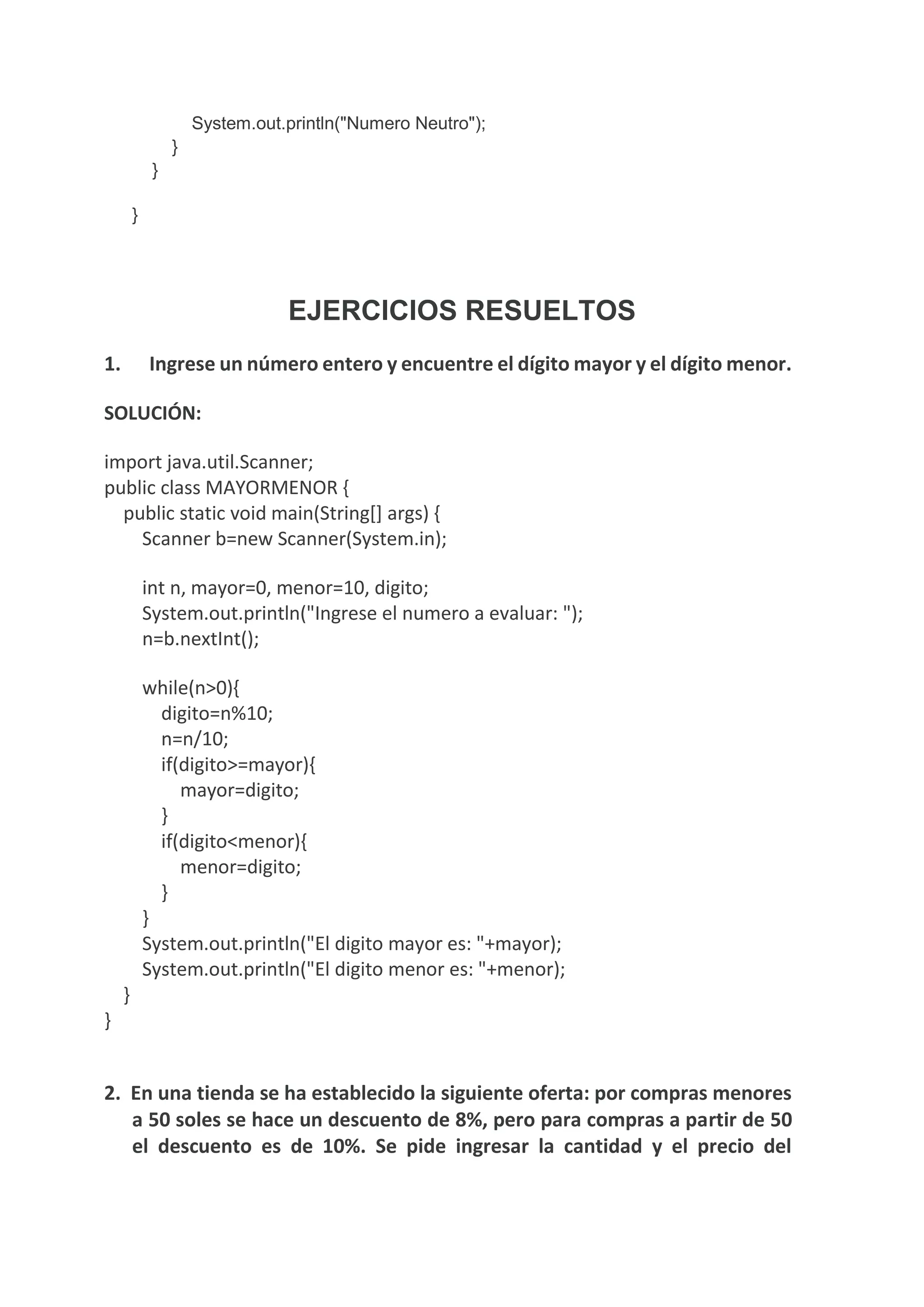 System.out.println("Numero Neutro");
}
}
}
EJERCICIOS RESUELTOS
1. Ingrese un número entero y encuentre el dígito mayor y el dígito menor.
SOLUCIÓN:
import java.util.Scanner;
public class MAYORMENOR {
public static void main(String[] args) {
Scanner b=new Scanner(System.in);
int n, mayor=0, menor=10, digito;
System.out.println("Ingrese el numero a evaluar: ");
n=b.nextInt();
while(n>0){
digito=n%10;
n=n/10;
if(digito>=mayor){
mayor=digito;
}
if(digito<menor){
menor=digito;
}
}
System.out.println("El digito mayor es: "+mayor);
System.out.println("El digito menor es: "+menor);
}
}
2. En una tienda se ha establecido la siguiente oferta: por compras menores
a 50 soles se hace un descuento de 8%, pero para compras a partir de 50
el descuento es de 10%. Se pide ingresar la cantidad y el precio del
 