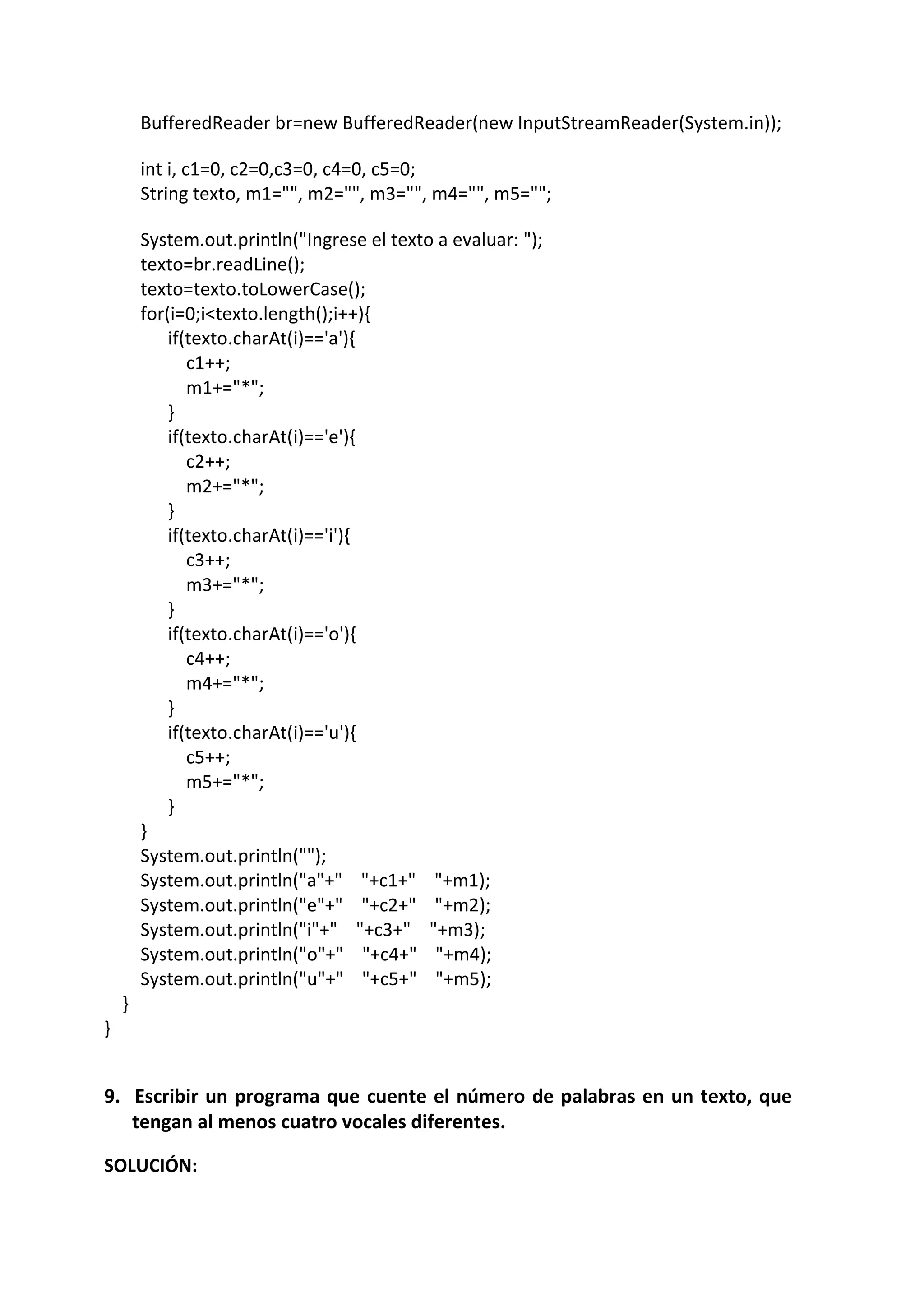 BufferedReader br=new BufferedReader(new InputStreamReader(System.in));
int i, c1=0, c2=0,c3=0, c4=0, c5=0;
String texto, m1="", m2="", m3="", m4="", m5="";
System.out.println("Ingrese el texto a evaluar: ");
texto=br.readLine();
texto=texto.toLowerCase();
for(i=0;i<texto.length();i++){
if(texto.charAt(i)=='a'){
c1++;
m1+="*";
}
if(texto.charAt(i)=='e'){
c2++;
m2+="*";
}
if(texto.charAt(i)=='i'){
c3++;
m3+="*";
}
if(texto.charAt(i)=='o'){
c4++;
m4+="*";
}
if(texto.charAt(i)=='u'){
c5++;
m5+="*";
}
}
System.out.println("");
System.out.println("a"+" "+c1+" "+m1);
System.out.println("e"+" "+c2+" "+m2);
System.out.println("i"+" "+c3+" "+m3);
System.out.println("o"+" "+c4+" "+m4);
System.out.println("u"+" "+c5+" "+m5);
}
}
9. Escribir un programa que cuente el número de palabras en un texto, que
tengan al menos cuatro vocales diferentes.
SOLUCIÓN:
 