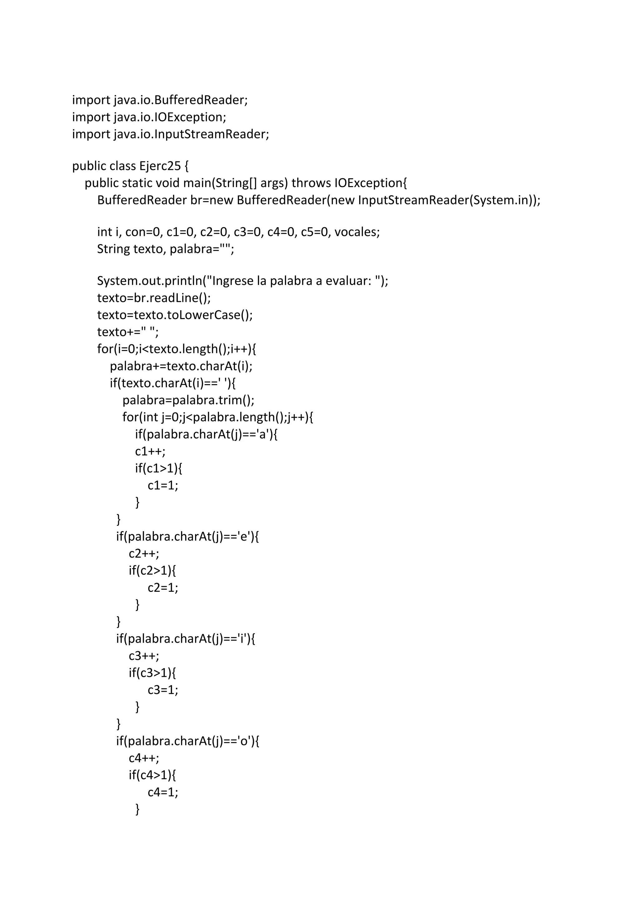 import java.io.BufferedReader;
import java.io.IOException;
import java.io.InputStreamReader;
public class Ejerc25 {
public static void main(String[] args) throws IOException{
BufferedReader br=new BufferedReader(new InputStreamReader(System.in));
int i, con=0, c1=0, c2=0, c3=0, c4=0, c5=0, vocales;
String texto, palabra="";
System.out.println("Ingrese la palabra a evaluar: ");
texto=br.readLine();
texto=texto.toLowerCase();
texto+=" ";
for(i=0;i<texto.length();i++){
palabra+=texto.charAt(i);
if(texto.charAt(i)==' '){
palabra=palabra.trim();
for(int j=0;j<palabra.length();j++){
if(palabra.charAt(j)=='a'){
c1++;
if(c1>1){
c1=1;
}
}
if(palabra.charAt(j)=='e'){
c2++;
if(c2>1){
c2=1;
}
}
if(palabra.charAt(j)=='i'){
c3++;
if(c3>1){
c3=1;
}
}
if(palabra.charAt(j)=='o'){
c4++;
if(c4>1){
c4=1;
}
 