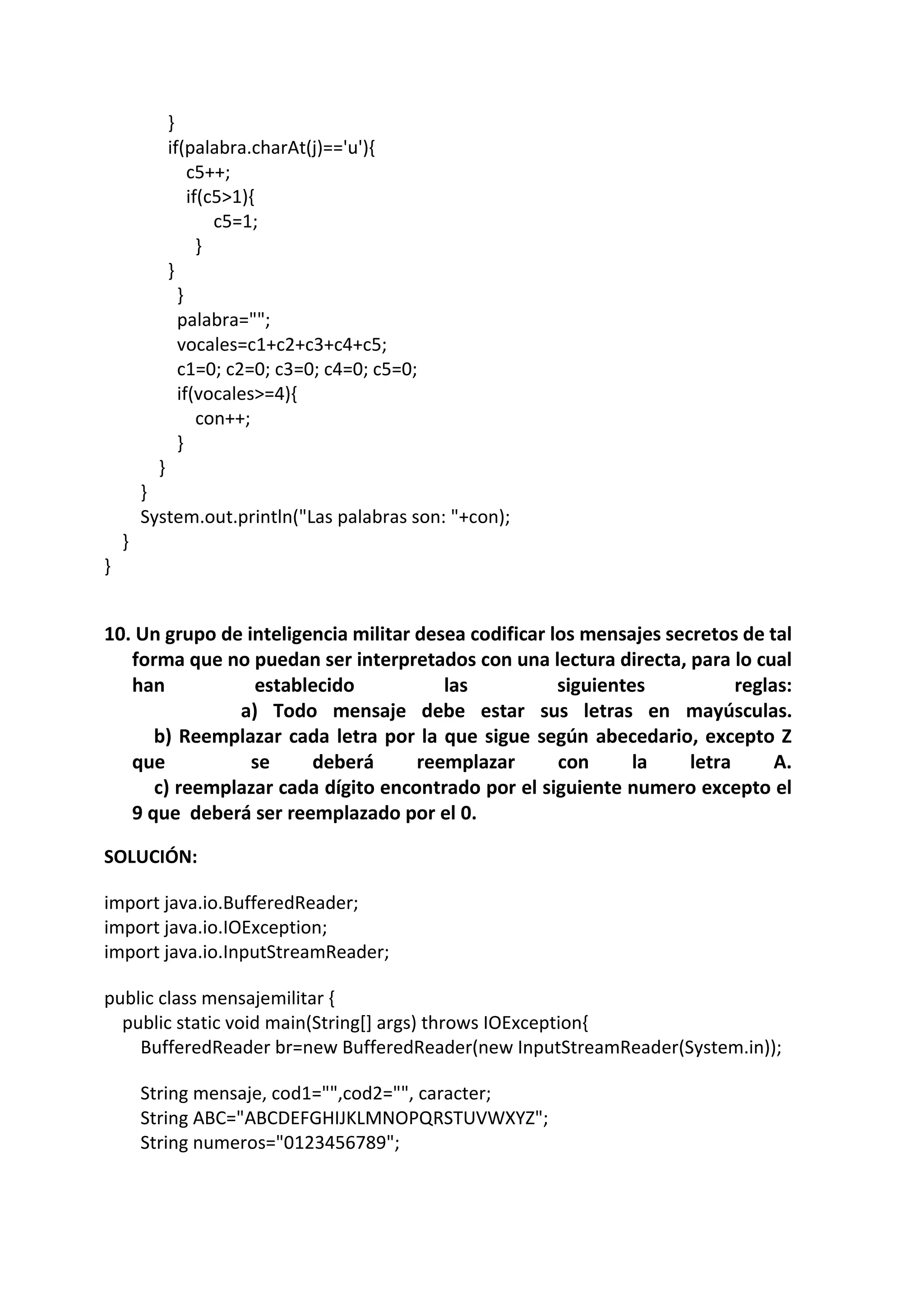 }
if(palabra.charAt(j)=='u'){
c5++;
if(c5>1){
c5=1;
}
}
}
palabra="";
vocales=c1+c2+c3+c4+c5;
c1=0; c2=0; c3=0; c4=0; c5=0;
if(vocales>=4){
con++;
}
}
}
System.out.println("Las palabras son: "+con);
}
}
10. Un grupo de inteligencia militar desea codificar los mensajes secretos de tal
forma que no puedan ser interpretados con una lectura directa, para lo cual
han establecido las siguientes reglas:
a) Todo mensaje debe estar sus letras en mayúsculas.
b) Reemplazar cada letra por la que sigue según abecedario, excepto Z
que se deberá reemplazar con la letra A.
c) reemplazar cada dígito encontrado por el siguiente numero excepto el
9 que deberá ser reemplazado por el 0.
SOLUCIÓN:
import java.io.BufferedReader;
import java.io.IOException;
import java.io.InputStreamReader;
public class mensajemilitar {
public static void main(String[] args) throws IOException{
BufferedReader br=new BufferedReader(new InputStreamReader(System.in));
String mensaje, cod1="",cod2="", caracter;
String ABC="ABCDEFGHIJKLMNOPQRSTUVWXYZ";
String numeros="0123456789";
 