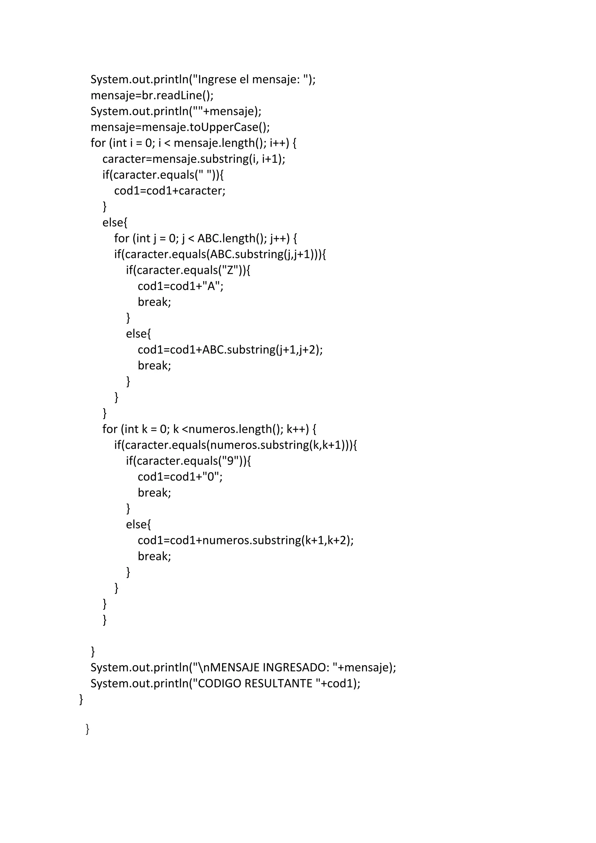 System.out.println("Ingrese el mensaje: ");
mensaje=br.readLine();
System.out.println(""+mensaje);
mensaje=mensaje.toUpperCase();
for (int i = 0; i < mensaje.length(); i++) {
caracter=mensaje.substring(i, i+1);
if(caracter.equals(" ")){
cod1=cod1+caracter;
}
else{
for (int j = 0; j < ABC.length(); j++) {
if(caracter.equals(ABC.substring(j,j+1))){
if(caracter.equals("Z")){
cod1=cod1+"A";
break;
}
else{
cod1=cod1+ABC.substring(j+1,j+2);
break;
}
}
}
for (int k = 0; k <numeros.length(); k++) {
if(caracter.equals(numeros.substring(k,k+1))){
if(caracter.equals("9")){
cod1=cod1+"0";
break;
}
else{
cod1=cod1+numeros.substring(k+1,k+2);
break;
}
}
}
}
}
System.out.println("nMENSAJE INGRESADO: "+mensaje);
System.out.println("CODIGO RESULTANTE "+cod1);
}
}
 