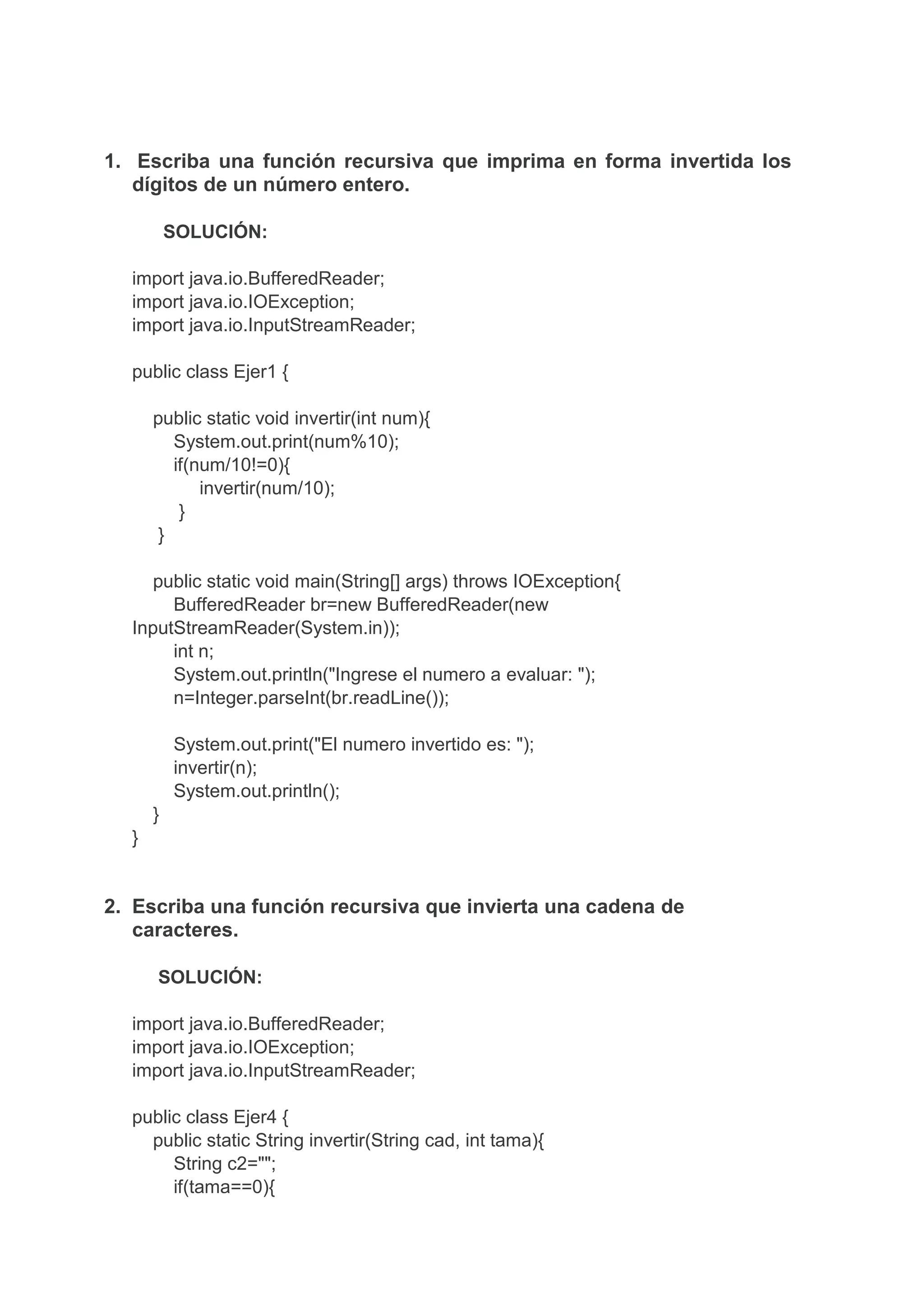 1. Escriba una función recursiva que imprima en forma invertida los
dígitos de un número entero.
SOLUCIÓN:
import java.io.BufferedReader;
import java.io.IOException;
import java.io.InputStreamReader;
public class Ejer1 {
public static void invertir(int num){
System.out.print(num%10);
if(num/10!=0){
invertir(num/10);
}
}
public static void main(String[] args) throws IOException{
BufferedReader br=new BufferedReader(new
InputStreamReader(System.in));
int n;
System.out.println("Ingrese el numero a evaluar: ");
n=Integer.parseInt(br.readLine());
System.out.print("El numero invertido es: ");
invertir(n);
System.out.println();
}
}
2. Escriba una función recursiva que invierta una cadena de
caracteres.
SOLUCIÓN:
import java.io.BufferedReader;
import java.io.IOException;
import java.io.InputStreamReader;
public class Ejer4 {
public static String invertir(String cad, int tama){
String c2="";
if(tama==0){
 