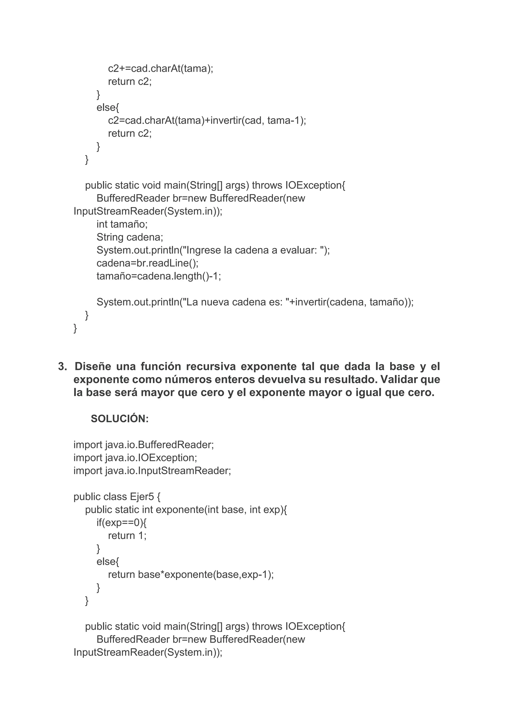 c2+=cad.charAt(tama);
return c2;
}
else{
c2=cad.charAt(tama)+invertir(cad, tama-1);
return c2;
}
}
public static void main(String[] args) throws IOException{
BufferedReader br=new BufferedReader(new
InputStreamReader(System.in));
int tamaño;
String cadena;
System.out.println("Ingrese la cadena a evaluar: ");
cadena=br.readLine();
tamaño=cadena.length()-1;
System.out.println("La nueva cadena es: "+invertir(cadena, tamaño));
}
}
3. Diseñe una función recursiva exponente tal que dada la base y el
exponente como números enteros devuelva su resultado. Validar que
la base será mayor que cero y el exponente mayor o igual que cero.
SOLUCIÓN:
import java.io.BufferedReader;
import java.io.IOException;
import java.io.InputStreamReader;
public class Ejer5 {
public static int exponente(int base, int exp){
if(exp==0){
return 1;
}
else{
return base*exponente(base,exp-1);
}
}
public static void main(String[] args) throws IOException{
BufferedReader br=new BufferedReader(new
InputStreamReader(System.in));
 