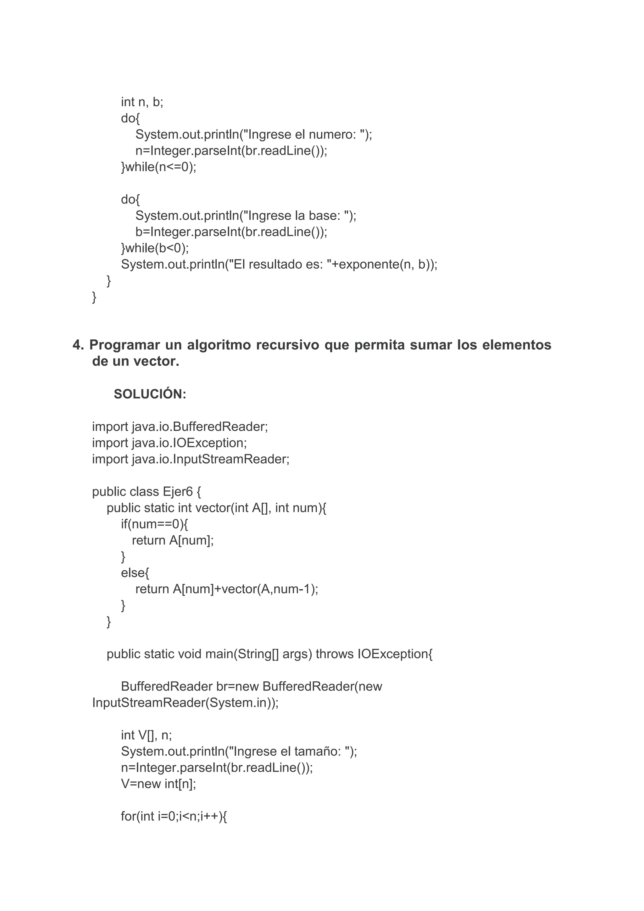 int n, b;
do{
System.out.println("Ingrese el numero: ");
n=Integer.parseInt(br.readLine());
}while(n<=0);
do{
System.out.println("Ingrese la base: ");
b=Integer.parseInt(br.readLine());
}while(b<0);
System.out.println("El resultado es: "+exponente(n, b));
}
}
4. Programar un algoritmo recursivo que permita sumar los elementos
de un vector.
SOLUCIÓN:
import java.io.BufferedReader;
import java.io.IOException;
import java.io.InputStreamReader;
public class Ejer6 {
public static int vector(int A[], int num){
if(num==0){
return A[num];
}
else{
return A[num]+vector(A,num-1);
}
}
public static void main(String[] args) throws IOException{
BufferedReader br=new BufferedReader(new
InputStreamReader(System.in));
int V[], n;
System.out.println("Ingrese el tamaño: ");
n=Integer.parseInt(br.readLine());
V=new int[n];
for(int i=0;i<n;i++){
 
