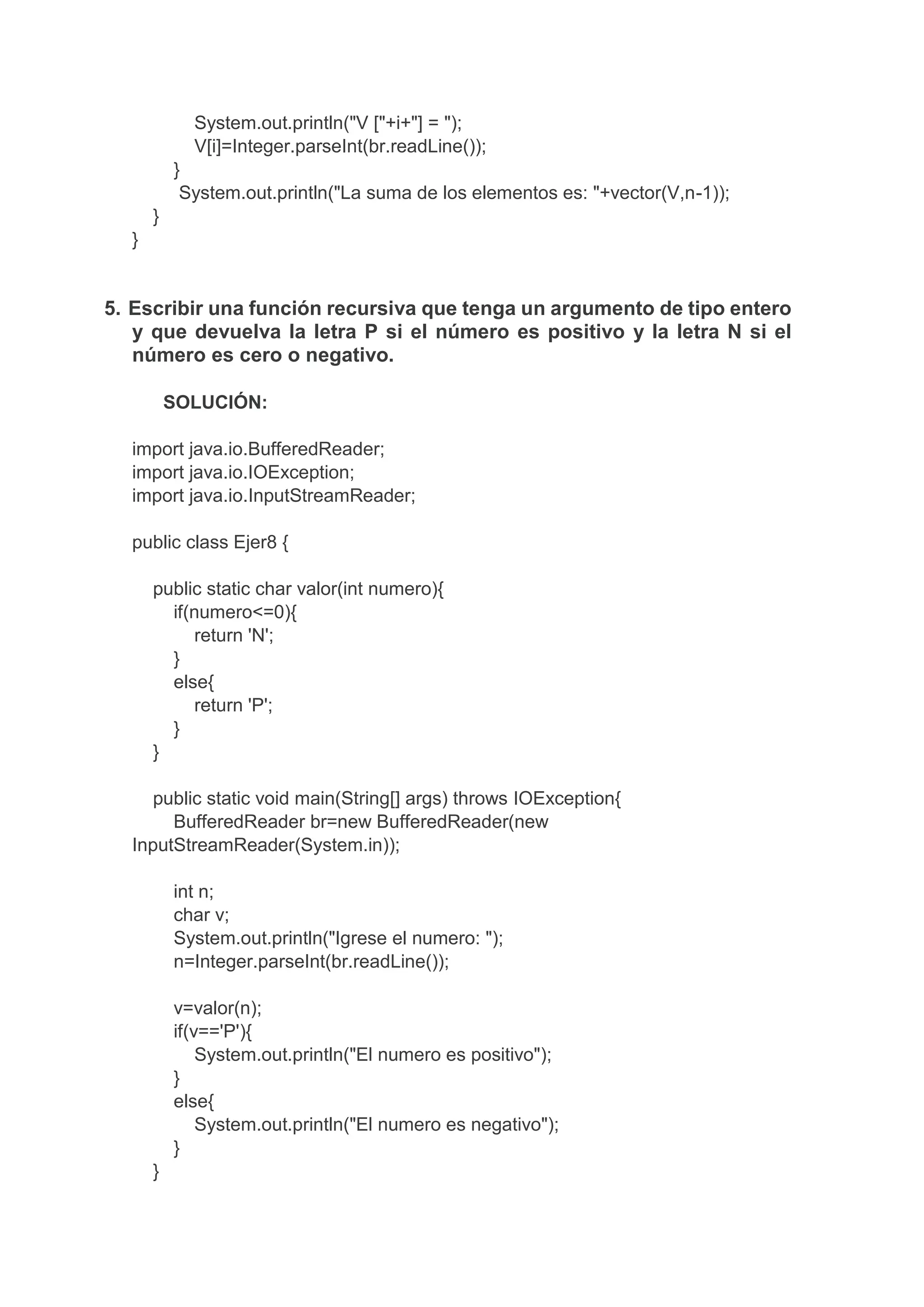 System.out.println("V ["+i+"] = ");
V[i]=Integer.parseInt(br.readLine());
}
System.out.println("La suma de los elementos es: "+vector(V,n-1));
}
}
5. Escribir una función recursiva que tenga un argumento de tipo entero
y que devuelva la letra P si el número es positivo y la letra N si el
número es cero o negativo.
SOLUCIÓN:
import java.io.BufferedReader;
import java.io.IOException;
import java.io.InputStreamReader;
public class Ejer8 {
public static char valor(int numero){
if(numero<=0){
return 'N';
}
else{
return 'P';
}
}
public static void main(String[] args) throws IOException{
BufferedReader br=new BufferedReader(new
InputStreamReader(System.in));
int n;
char v;
System.out.println("Igrese el numero: ");
n=Integer.parseInt(br.readLine());
v=valor(n);
if(v=='P'){
System.out.println("El numero es positivo");
}
else{
System.out.println("El numero es negativo");
}
}
 