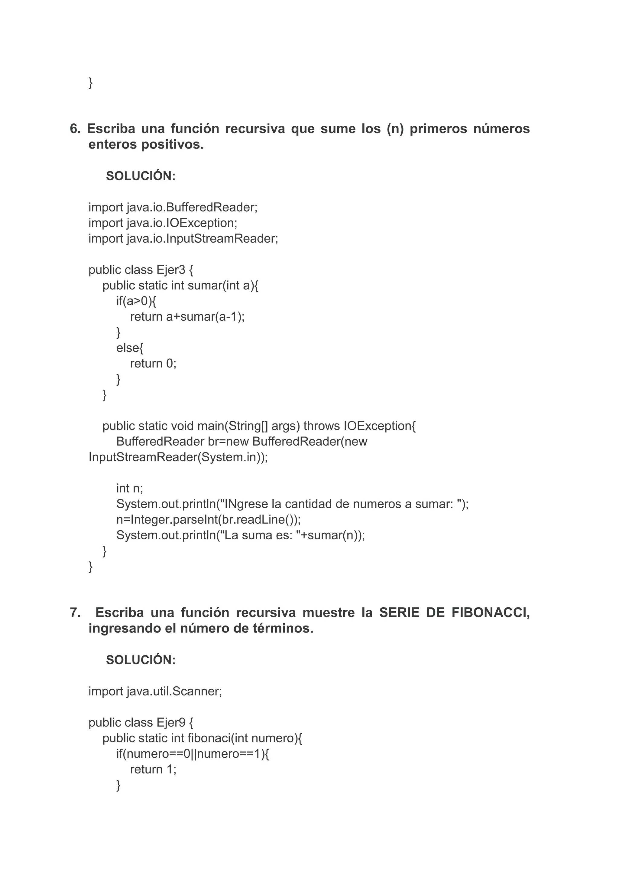 }
6. Escriba una función recursiva que sume los (n) primeros números
enteros positivos.
SOLUCIÓN:
import java.io.BufferedReader;
import java.io.IOException;
import java.io.InputStreamReader;
public class Ejer3 {
public static int sumar(int a){
if(a>0){
return a+sumar(a-1);
}
else{
return 0;
}
}
public static void main(String[] args) throws IOException{
BufferedReader br=new BufferedReader(new
InputStreamReader(System.in));
int n;
System.out.println("INgrese la cantidad de numeros a sumar: ");
n=Integer.parseInt(br.readLine());
System.out.println("La suma es: "+sumar(n));
}
}
7. Escriba una función recursiva muestre la SERIE DE FIBONACCI,
ingresando el número de términos.
SOLUCIÓN:
import java.util.Scanner;
public class Ejer9 {
public static int fibonaci(int numero){
if(numero==0||numero==1){
return 1;
}
 