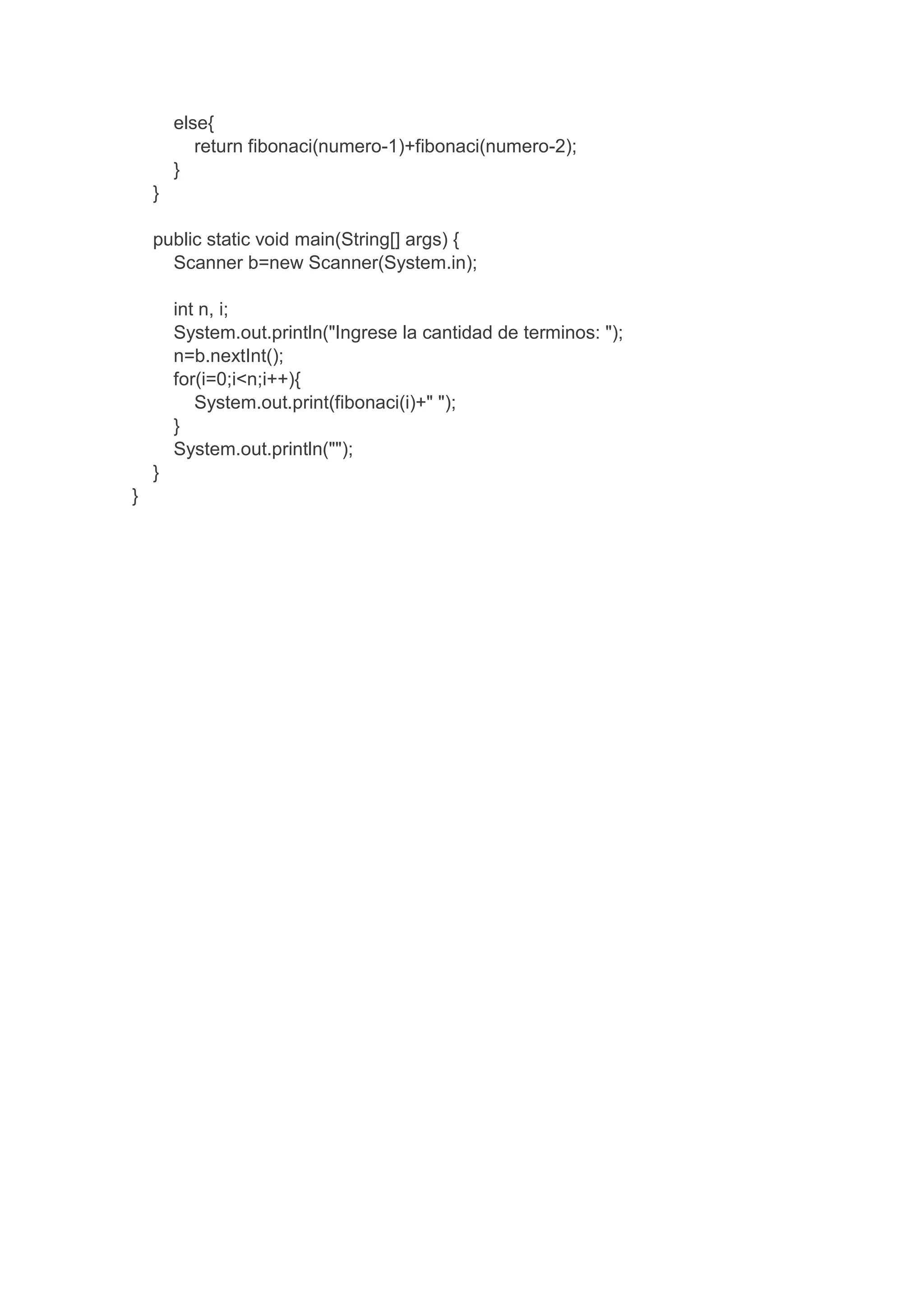 else{
return fibonaci(numero-1)+fibonaci(numero-2);
}
}
public static void main(String[] args) {
Scanner b=new Scanner(System.in);
int n, i;
System.out.println("Ingrese la cantidad de terminos: ");
n=b.nextInt();
for(i=0;i<n;i++){
System.out.print(fibonaci(i)+" ");
}
System.out.println("");
}
}
 