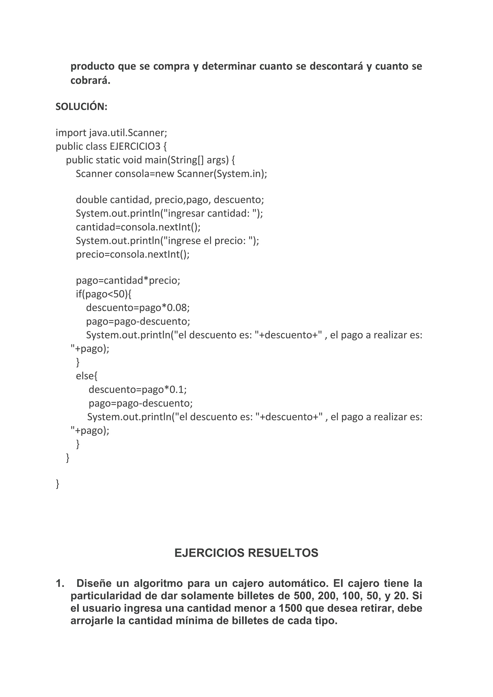 producto que se compra y determinar cuanto se descontará y cuanto se
cobrará.
SOLUCIÓN:
import java.util.Scanner;
public class EJERCICIO3 {
public static void main(String[] args) {
Scanner consola=new Scanner(System.in);
double cantidad, precio,pago, descuento;
System.out.println("ingresar cantidad: ");
cantidad=consola.nextInt();
System.out.println("ingrese el precio: ");
precio=consola.nextInt();
pago=cantidad*precio;
if(pago<50){
descuento=pago*0.08;
pago=pago-descuento;
System.out.println("el descuento es: "+descuento+" , el pago a realizar es:
"+pago);
}
else{
descuento=pago*0.1;
pago=pago-descuento;
System.out.println("el descuento es: "+descuento+" , el pago a realizar es:
"+pago);
}
}
}
EJERCICIOS RESUELTOS
1. Diseñe un algoritmo para un cajero automático. El cajero tiene la
particularidad de dar solamente billetes de 500, 200, 100, 50, y 20. Si
el usuario ingresa una cantidad menor a 1500 que desea retirar, debe
arrojarle la cantidad mínima de billetes de cada tipo.
 