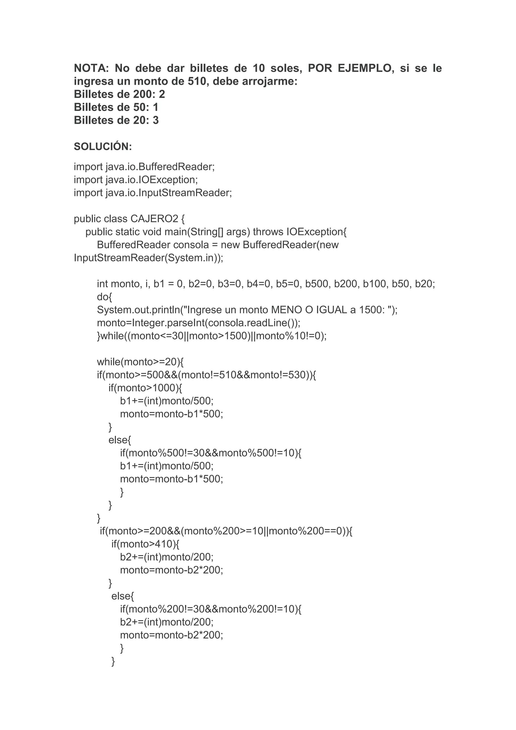 NOTA: No debe dar billetes de 10 soles, POR EJEMPLO, si se le
ingresa un monto de 510, debe arrojarme:
Billetes de 200: 2
Billetes de 50: 1
Billetes de 20: 3
SOLUCIÓN:
import java.io.BufferedReader;
import java.io.IOException;
import java.io.InputStreamReader;
public class CAJERO2 {
public static void main(String[] args) throws IOException{
BufferedReader consola = new BufferedReader(new
InputStreamReader(System.in));
int monto, i, b1 = 0, b2=0, b3=0, b4=0, b5=0, b500, b200, b100, b50, b20;
do{
System.out.println("Ingrese un monto MENO O IGUAL a 1500: ");
monto=Integer.parseInt(consola.readLine());
}while((monto<=30||monto>1500)||monto%10!=0);
while(monto>=20){
if(monto>=500&&(monto!=510&&monto!=530)){
if(monto>1000){
b1+=(int)monto/500;
monto=monto-b1*500;
}
else{
if(monto%500!=30&&monto%500!=10){
b1+=(int)monto/500;
monto=monto-b1*500;
}
}
}
if(monto>=200&&(monto%200>=10||monto%200==0)){
if(monto>410){
b2+=(int)monto/200;
monto=monto-b2*200;
}
else{
if(monto%200!=30&&monto%200!=10){
b2+=(int)monto/200;
monto=monto-b2*200;
}
}
 