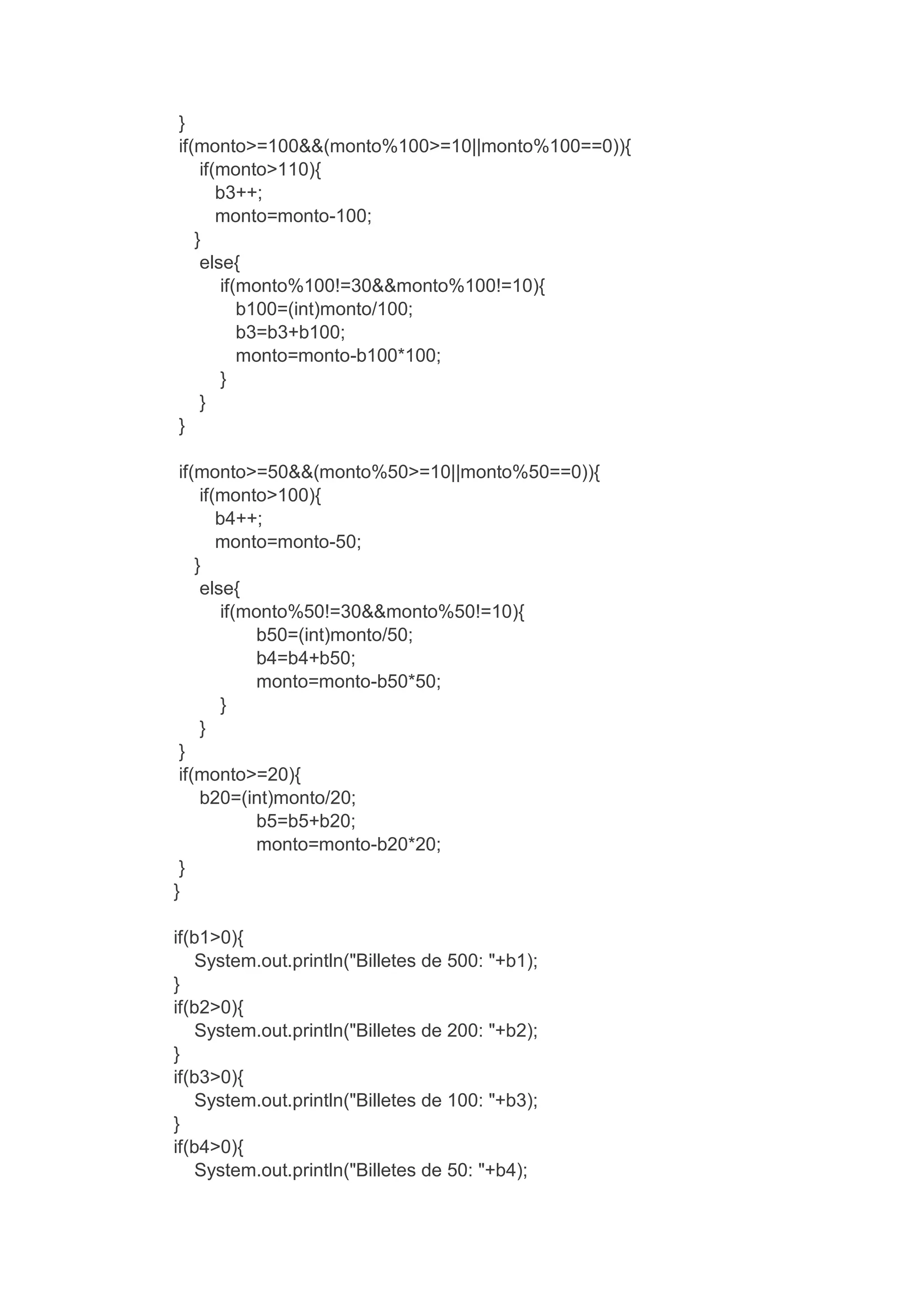 }
if(monto>=100&&(monto%100>=10||monto%100==0)){
if(monto>110){
b3++;
monto=monto-100;
}
else{
if(monto%100!=30&&monto%100!=10){
b100=(int)monto/100;
b3=b3+b100;
monto=monto-b100*100;
}
}
}
if(monto>=50&&(monto%50>=10||monto%50==0)){
if(monto>100){
b4++;
monto=monto-50;
}
else{
if(monto%50!=30&&monto%50!=10){
b50=(int)monto/50;
b4=b4+b50;
monto=monto-b50*50;
}
}
}
if(monto>=20){
b20=(int)monto/20;
b5=b5+b20;
monto=monto-b20*20;
}
}
if(b1>0){
System.out.println("Billetes de 500: "+b1);
}
if(b2>0){
System.out.println("Billetes de 200: "+b2);
}
if(b3>0){
System.out.println("Billetes de 100: "+b3);
}
if(b4>0){
System.out.println("Billetes de 50: "+b4);
 