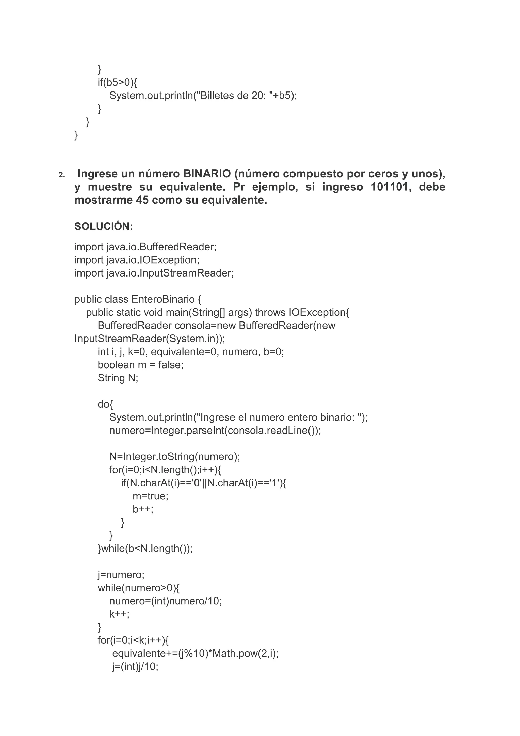 }
if(b5>0){
System.out.println("Billetes de 20: "+b5);
}
}
}
2. Ingrese un número BINARIO (número compuesto por ceros y unos),
y muestre su equivalente. Pr ejemplo, si ingreso 101101, debe
mostrarme 45 como su equivalente.
SOLUCIÓN:
import java.io.BufferedReader;
import java.io.IOException;
import java.io.InputStreamReader;
public class EnteroBinario {
public static void main(String[] args) throws IOException{
BufferedReader consola=new BufferedReader(new
InputStreamReader(System.in));
int i, j, k=0, equivalente=0, numero, b=0;
boolean m = false;
String N;
do{
System.out.println("Ingrese el numero entero binario: ");
numero=Integer.parseInt(consola.readLine());
N=Integer.toString(numero);
for(i=0;i<N.length();i++){
if(N.charAt(i)=='0'||N.charAt(i)=='1'){
m=true;
b++;
}
}
}while(b<N.length());
j=numero;
while(numero>0){
numero=(int)numero/10;
k++;
}
for(i=0;i<k;i++){
equivalente+=(j%10)*Math.pow(2,i);
j=(int)j/10;
 