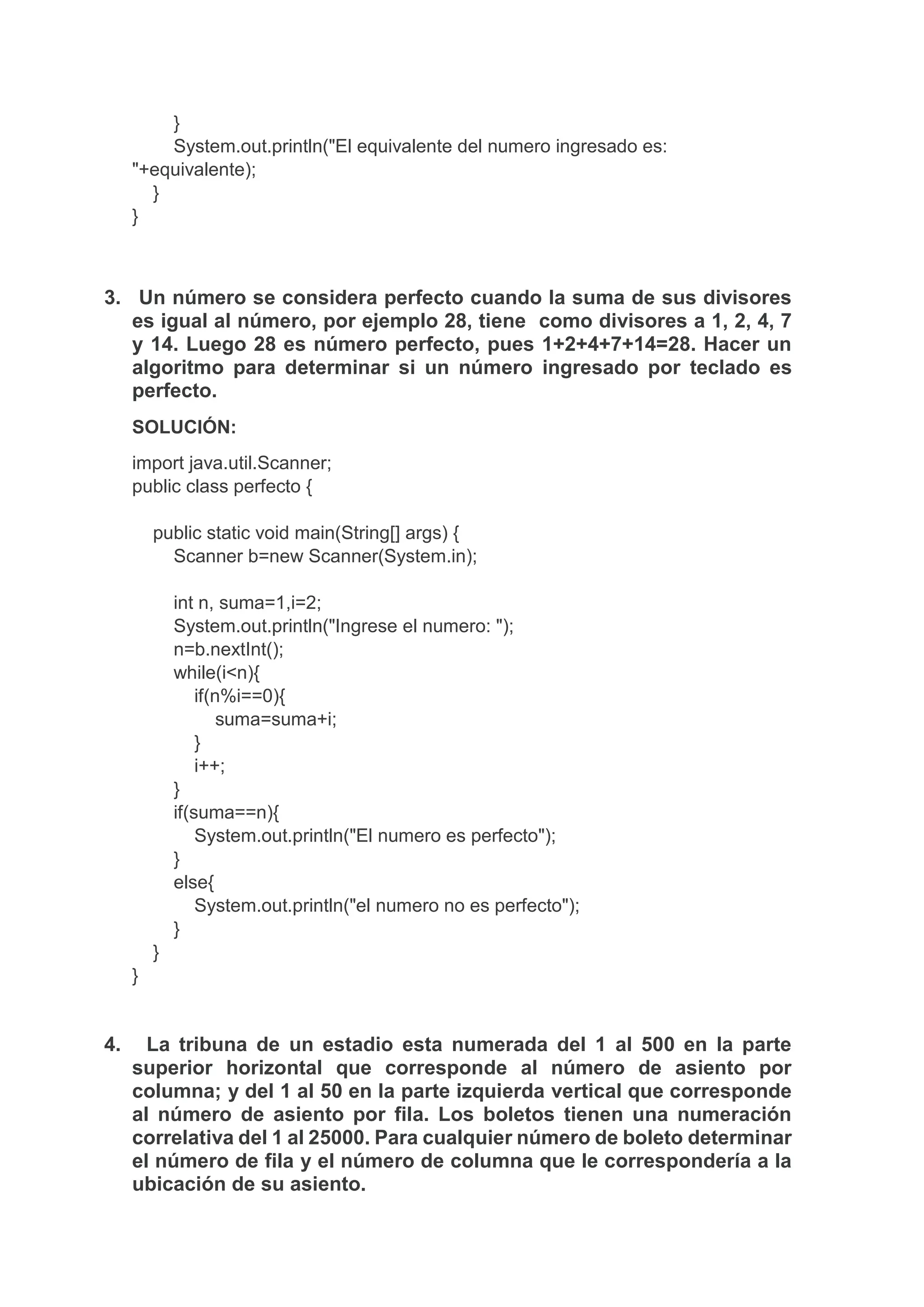 }
System.out.println("El equivalente del numero ingresado es:
"+equivalente);
}
}
3. Un número se considera perfecto cuando la suma de sus divisores
es igual al número, por ejemplo 28, tiene como divisores a 1, 2, 4, 7
y 14. Luego 28 es número perfecto, pues 1+2+4+7+14=28. Hacer un
algoritmo para determinar si un número ingresado por teclado es
perfecto.
SOLUCIÓN:
import java.util.Scanner;
public class perfecto {
public static void main(String[] args) {
Scanner b=new Scanner(System.in);
int n, suma=1,i=2;
System.out.println("Ingrese el numero: ");
n=b.nextInt();
while(i<n){
if(n%i==0){
suma=suma+i;
}
i++;
}
if(suma==n){
System.out.println("El numero es perfecto");
}
else{
System.out.println("el numero no es perfecto");
}
}
}
4. La tribuna de un estadio esta numerada del 1 al 500 en la parte
superior horizontal que corresponde al número de asiento por
columna; y del 1 al 50 en la parte izquierda vertical que corresponde
al número de asiento por fila. Los boletos tienen una numeración
correlativa del 1 al 25000. Para cualquier número de boleto determinar
el número de fila y el número de columna que le correspondería a la
ubicación de su asiento.
 