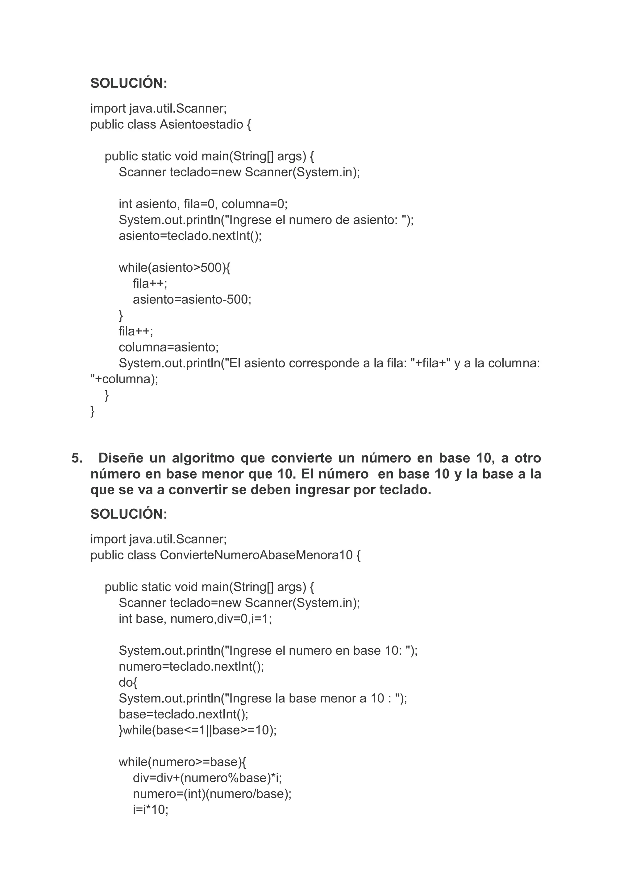 SOLUCIÓN:
import java.util.Scanner;
public class Asientoestadio {
public static void main(String[] args) {
Scanner teclado=new Scanner(System.in);
int asiento, fila=0, columna=0;
System.out.println("Ingrese el numero de asiento: ");
asiento=teclado.nextInt();
while(asiento>500){
fila++;
asiento=asiento-500;
}
fila++;
columna=asiento;
System.out.println("El asiento corresponde a la fila: "+fila+" y a la columna:
"+columna);
}
}
5. Diseñe un algoritmo que convierte un número en base 10, a otro
número en base menor que 10. El número en base 10 y la base a la
que se va a convertir se deben ingresar por teclado.
SOLUCIÓN:
import java.util.Scanner;
public class ConvierteNumeroAbaseMenora10 {
public static void main(String[] args) {
Scanner teclado=new Scanner(System.in);
int base, numero,div=0,i=1;
System.out.println("Ingrese el numero en base 10: ");
numero=teclado.nextInt();
do{
System.out.println("Ingrese la base menor a 10 : ");
base=teclado.nextInt();
}while(base<=1||base>=10);
while(numero>=base){
div=div+(numero%base)*i;
numero=(int)(numero/base);
i=i*10;
 