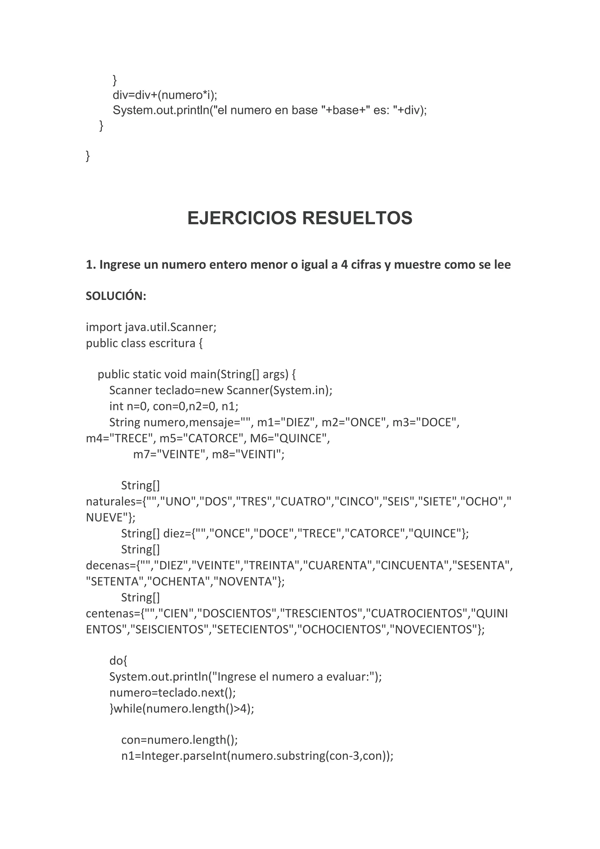 }
div=div+(numero*i);
System.out.println("el numero en base "+base+" es: "+div);
}
}
EJERCICIOS RESUELTOS
1. Ingrese un numero entero menor o igual a 4 cifras y muestre como se lee
SOLUCIÓN:
import java.util.Scanner;
public class escritura {
public static void main(String[] args) {
Scanner teclado=new Scanner(System.in);
int n=0, con=0,n2=0, n1;
String numero,mensaje="", m1="DIEZ", m2="ONCE", m3="DOCE",
m4="TRECE", m5="CATORCE", M6="QUINCE",
m7="VEINTE", m8="VEINTI";
String[]
naturales={"","UNO","DOS","TRES","CUATRO","CINCO","SEIS","SIETE","OCHO","
NUEVE"};
String[] diez={"","ONCE","DOCE","TRECE","CATORCE","QUINCE"};
String[]
decenas={"","DIEZ","VEINTE","TREINTA","CUARENTA","CINCUENTA","SESENTA",
"SETENTA","OCHENTA","NOVENTA"};
String[]
centenas={"","CIEN","DOSCIENTOS","TRESCIENTOS","CUATROCIENTOS","QUINI
ENTOS","SEISCIENTOS","SETECIENTOS","OCHOCIENTOS","NOVECIENTOS"};
do{
System.out.println("Ingrese el numero a evaluar:");
numero=teclado.next();
}while(numero.length()>4);
con=numero.length();
n1=Integer.parseInt(numero.substring(con-3,con));
 