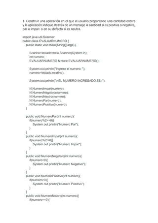 1. Construir una aplicación en el que el usuario proporcione una cantidad entera
y la aplicación indique através de un mensaje la cantidad si es positiva o negativa,
par o impar: o en su defecto si es neutra.
import java.util.Scanner;
public class EVALUARNUMERO {
public static void main(String[] args) {
Scanner teclado=new Scanner(System.in);
int numero;
EVALUARNUMERO N=new EVALUARNUMERO();
System.out.println("Ingrese el numero: ");
numero=teclado.nextInt();
System.out.println("nEL NUMERO INGRESADO ES: ");
N.NumeroImpar(numero);
N.NumeroNegativo(numero);
N.NumeroNeutro(numero);
N.NumeroPar(numero);
N.NumeroPositivo(numero);
}
public void NumeroPar(int numero){
if(numero%2==0){
System.out.println("Numero Par");
}
}
public void NumeroImpar(int numero){
if(numero%2!=0){
System.out.println("Numero Impar");
}
}
public void NumeroNegativo(int numero){
if(numero<0){
System.out.println("Numero Negativo");
}
}
public void NumeroPositivo(int numero){
if(numero>0){
System.out.println("Numero Positivo");
}
}
public void NumeroNeutro(int numero){
if(numero==0){
 