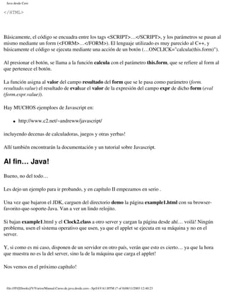 Java desde Cero

</HTML>




Básicamente, el código se encuadra entre los tags <SCRIPT>…</SCRIPT>, y los parámetros se pasan al
mismo mediante un form (<FORM>…</FORM>). El lenguaje utilizado es muy parecido al C++, y
básicamente el código se ejecuta mediante una acción de un botón (…ONCLICK="calcula(this.form)").

Al presionar el botón, se llama a la función calcula con el parámetro this.form, que se refiere al form al
que pertenece el botón.

La función asigna al valor del campo resultado del form que se le pasa como parámetro (form.
resultado.value) el resultado de evaluar el valor de la expresión del campo expr de dicho form (eval
(form.expr.value)).

Hay MUCHOS ejemploes de Javascript en:

     �   http://www.c2.net/~andreww/javascript/

incluyendo decenas de calculadoras, juegos y otras yerbas!

Allí también encontrarán la documentación y un tutorial sobre Javascript.

Al fin… Java!
Bueno, no del todo…

Les dejo un ejemplo para ir probando, y en capítulo II empezamos en serio .

Una vez que bajaron el JDK, carguen del directorio demo la página example1.html con su browser-
favorito-que-soporte-Java. Van a ver un lindo relojito.

Si bajan example1.html y el Clock2.class a otro server y cargan la página desde ahí… voilà! Ningún
problema, usen el sistema operativo que usen, ya que el applet se ejecuta en su máquina y no en el
server.

Y, si como es mi caso, disponen de un servidor en otro país, verán que esto es cierto… ya que la hora
que muestra no es la del server, sino la de la máquina que carga el applet!

Nos vemos en el próximo capítulo!



 file:///F|/[Ebooks]/V/Varios/Manual.Curso.de.java.desde.cero.-.Sp/JAVA1.HTM (7 of 8)08/11/2003 12:40:23
 