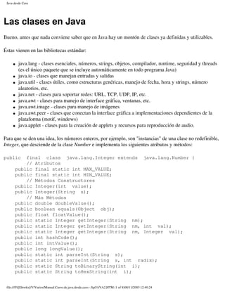 Java desde Cero




Las clases en Java
Bueno, antes que nada conviene saber que en Java hay un montón de clases ya definidas y utilizables.

Éstas vienen en las bibliotecas estándar:

     �   java.lang - clases esenciales, números, strings, objetos, compilador, runtime, seguridad y threads
         (es el único paquete que se incluye automáticamente en todo programa Java)
     �   java.io - clases que manejan entradas y salidas
     �   java.util - clases útiles, como estructuras genéricas, manejo de fecha, hora y strings, número
         aleatorios, etc.
     �   java.net - clases para soportar redes: URL, TCP, UDP, IP, etc.
     �   java.awt - clases para manejo de interface gráfica, ventanas, etc.
     �   java.awt.image - clases para manejo de imágenes
     �   java.awt.peer - clases que conectan la interface gráfica a implementaciones dependientes de la
         plataforma (motif, windows)
     �   java.applet - clases para la creación de applets y recursos para reproducción de audio.

Para que se den una idea, los números enteros, por ejemplo, son "instancias" de una clase no redefinible,
Integer, que desciende de la clase Number e implementa los siguientes atributos y métodos:

public    final class java.lang.Integer extends java.lang.Number {
          // Atributos
      public final static int MAX_VALUE;
      public final static int MIN_VALUE;
          // Métodos Constructores
      public Integer(int value);
      public Integer(String s);
          // Más Métodos
      public double doubleValue();
      public boolean equals(Object obj);
      public float floatValue();
      public static Integer getInteger(String nm);
      public static Integer getInteger(String nm, int val);
      public static Integer getInteger(String nm, Integer val);
      public int hashCode();
      public int intValue();
      public long longValue();
      public static int parseInt(String s);
      public static int parseInt(String s, int radix);
      public static String toBinaryString(int i);
      public static String toHexString(int i);


 file:///F|/[Ebooks]/V/Varios/Manual.Curso.de.java.desde.cero.-.Sp/JAVA2.HTM (1 of 8)08/11/2003 12:40:24
 