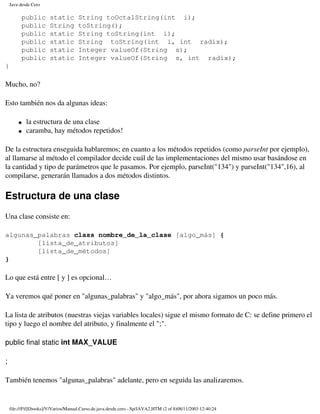 Java desde Cero

         public         static        String toOctalString(int i);
         public         String        toString();
         public         static        String toString(int i);
         public         static        String toString(int i, int radix);
         public         static        Integer valueOf(String s);
         public         static        Integer valueOf(String s, int radix);
}

Mucho, no?

Esto también nos da algunas ideas:

        �   la estructura de una clase
        �   caramba, hay métodos repetidos!

De la estructura enseguida hablaremos; en cuanto a los métodos repetidos (como parseInt por ejemplo),
al llamarse al método el compilador decide cuál de las implementaciones del mismo usar basándose en
la cantidad y tipo de parámetros que le pasamos. Por ejemplo, parseInt("134") y parseInt("134",16), al
compilarse, generarán llamados a dos métodos distintos.

Estructura de una clase
Una clase consiste en:

algunas_palabras class nombre_de_la_clase [algo_más] {
        [lista_de_atributos]
        [lista_de_métodos]
}

Lo que está entre [ y ] es opcional…

Ya veremos qué poner en "algunas_palabras" y "algo_más", por ahora sigamos un poco más.

La lista de atributos (nuestras viejas variables locales) sigue el mismo formato de C: se define primero el
tipo y luego el nombre del atributo, y finalmente el ";".

public final static int MAX_VALUE

;

También tenemos "algunas_palabras" adelante, pero en seguida las analizaremos.


    file:///F|/[Ebooks]/V/Varios/Manual.Curso.de.java.desde.cero.-.Sp/JAVA2.HTM (2 of 8)08/11/2003 12:40:24
 