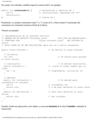 Java desde Cero

En cuanto a los métodos, también siguen la sintaxis del C; un ejemplo:

public int incContador() {                                     // declaración y apertura de {
    cnt++;                                                     // instrucciones, separadas por ";"
    return(cnt);
}                                                              // cierre de }

Finalmente, se aceptan comentarios entre /* y */, como en C, o bien usando // al principio del
comentario (el comentario termina al final de la línea).

Veamos un ejemplo:

// Implementación de un contador sencillo
// GRABAR EN UN ARCHIVO "Contador.java"         (OJO CON LAS MAYUSCULAS!)
// COMPILAR CON:                "javac Contador.java"   (NO OLVIDAR EL .
java!)
// ESTA CLASE NO ES UNA APLICACION, pero nos va a servir enseguida

public class Contador {                                                        // Se define la clase Contador

  // Atributos
  int cnt;                                                                                     // Un entero para guardar
el valor actual

  // Constructor                                                                       // Un método constructor…
  public Contador() {                                                          // …lleva el mismo nombre que la
clase
    cnt = 0;                                                                   // Simplemente, inicializa (1)
  }

  // Métodos
  public int incCuenta() {                                                                     // Un método para
incrementar el contador
    cnt++;                                                                     // incrementa cnt
    return cnt;                                                                // y de paso devuelve el nuevo valor
  }
  public int getCuenta() {                                                     // Este sólo devuelve el valor
actual
    return cnt;                                                                // del contador
  }
}

Cuando, desde una aplicación u otro objeto, se crea una instancia de la clase Contador, mediante la
instrucción:



 file:///F|/[Ebooks]/V/Varios/Manual.Curso.de.java.desde.cero.-.Sp/JAVA2.HTM (3 of 8)08/11/2003 12:40:24
 